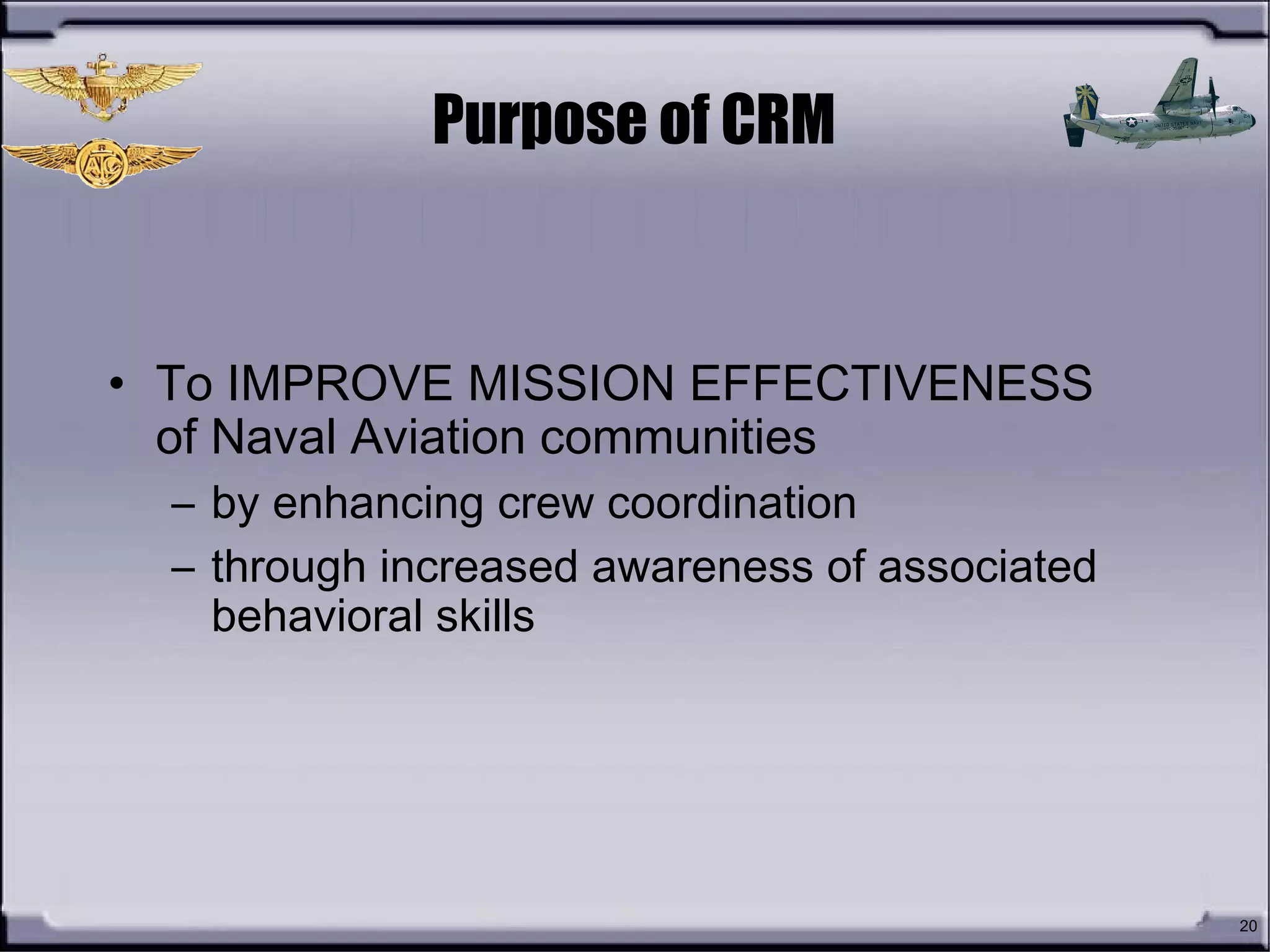 20
Purpose of CRM
• To IMPROVE MISSION EFFECTIVENESS
of Naval Aviation communities
– by enhancing crew coordination
– through increased awareness of associated
behavioral skills
 