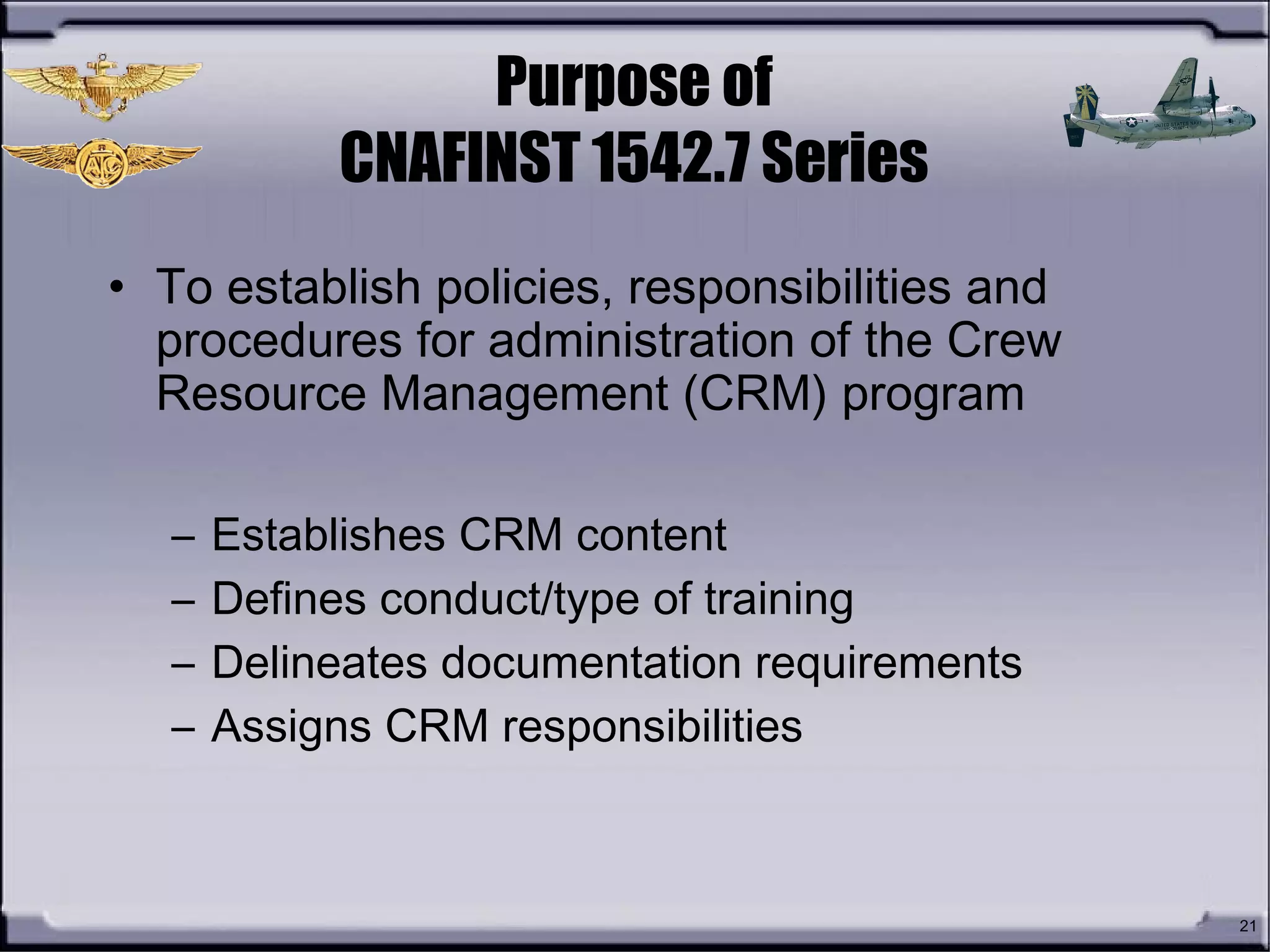 21
Purpose of
CNAFINST 1542.7 Series
• To establish policies, responsibilities and
procedures for administration of the Crew
Resource Management (CRM) program
– Establishes CRM content
– Defines conduct/type of training
– Delineates documentation requirements
– Assigns CRM responsibilities
 