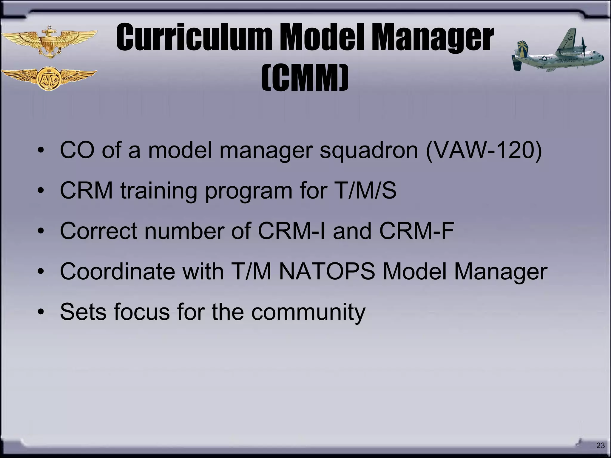 23
Curriculum Model Manager
(CMM)
• CO of a model manager squadron (VAW-120)
• CRM training program for T/M/S
• Correct number of CRM-I and CRM-F
• Coordinate with T/M NATOPS Model Manager
• Sets focus for the community
 