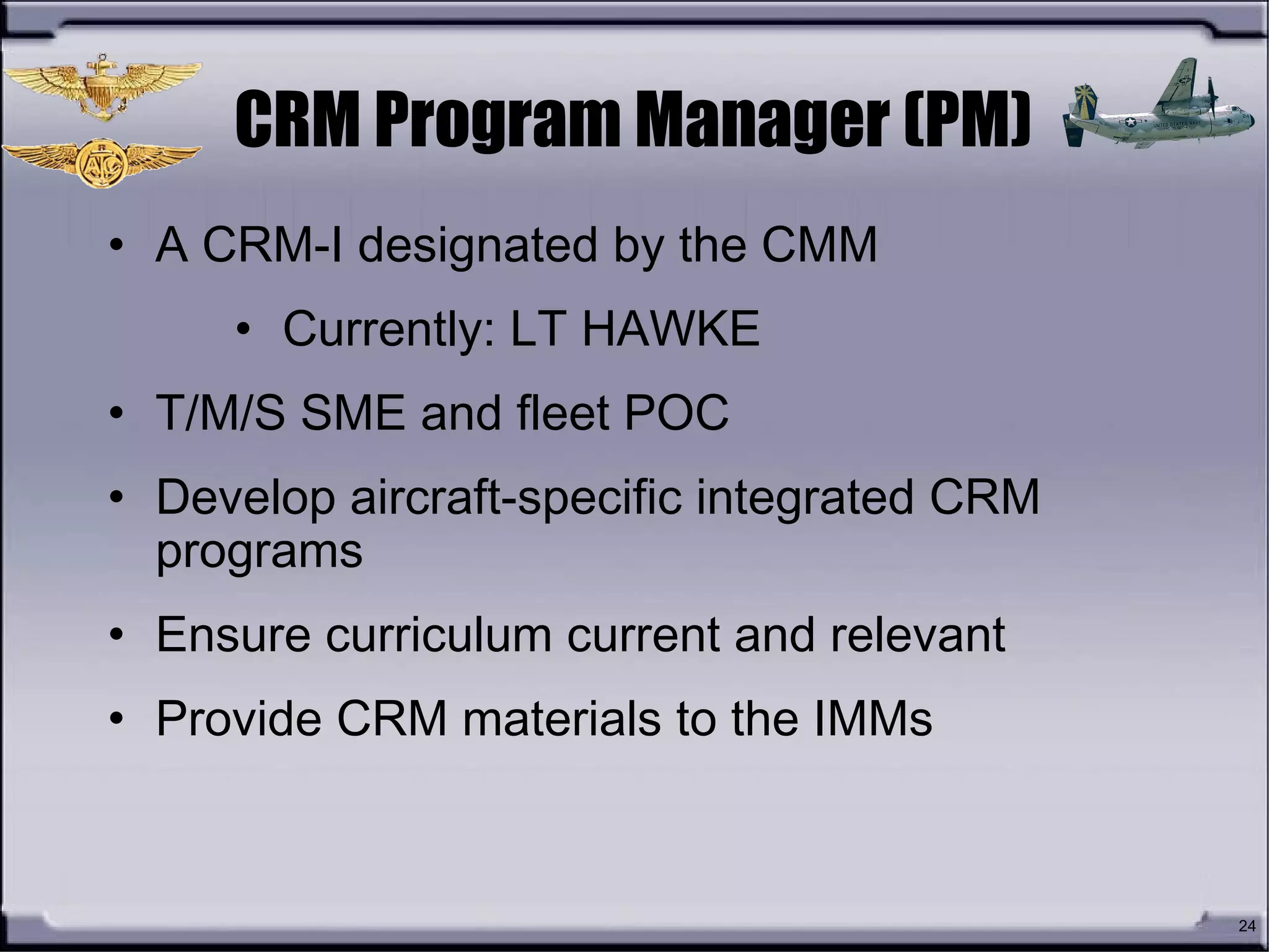 24
CRM Program Manager (PM)
• A CRM-I designated by the CMM
• Currently: LT HAWKE
• T/M/S SME and fleet POC
• Develop aircraft-specific integrated CRM
programs
• Ensure curriculum current and relevant
• Provide CRM materials to the IMMs
 