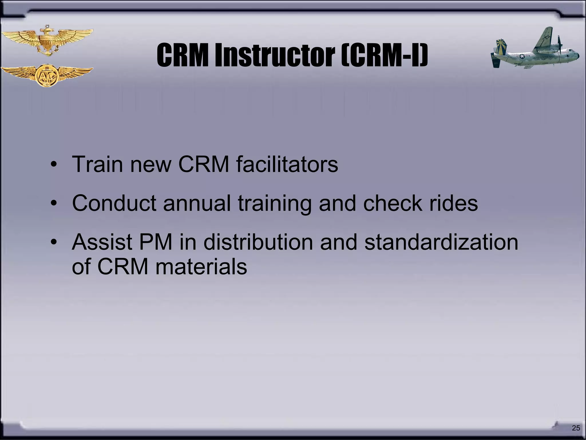 25
CRM Instructor (CRM-I)
• Train new CRM facilitators
• Conduct annual training and check rides
• Assist PM in distribution and standardization
of CRM materials
 