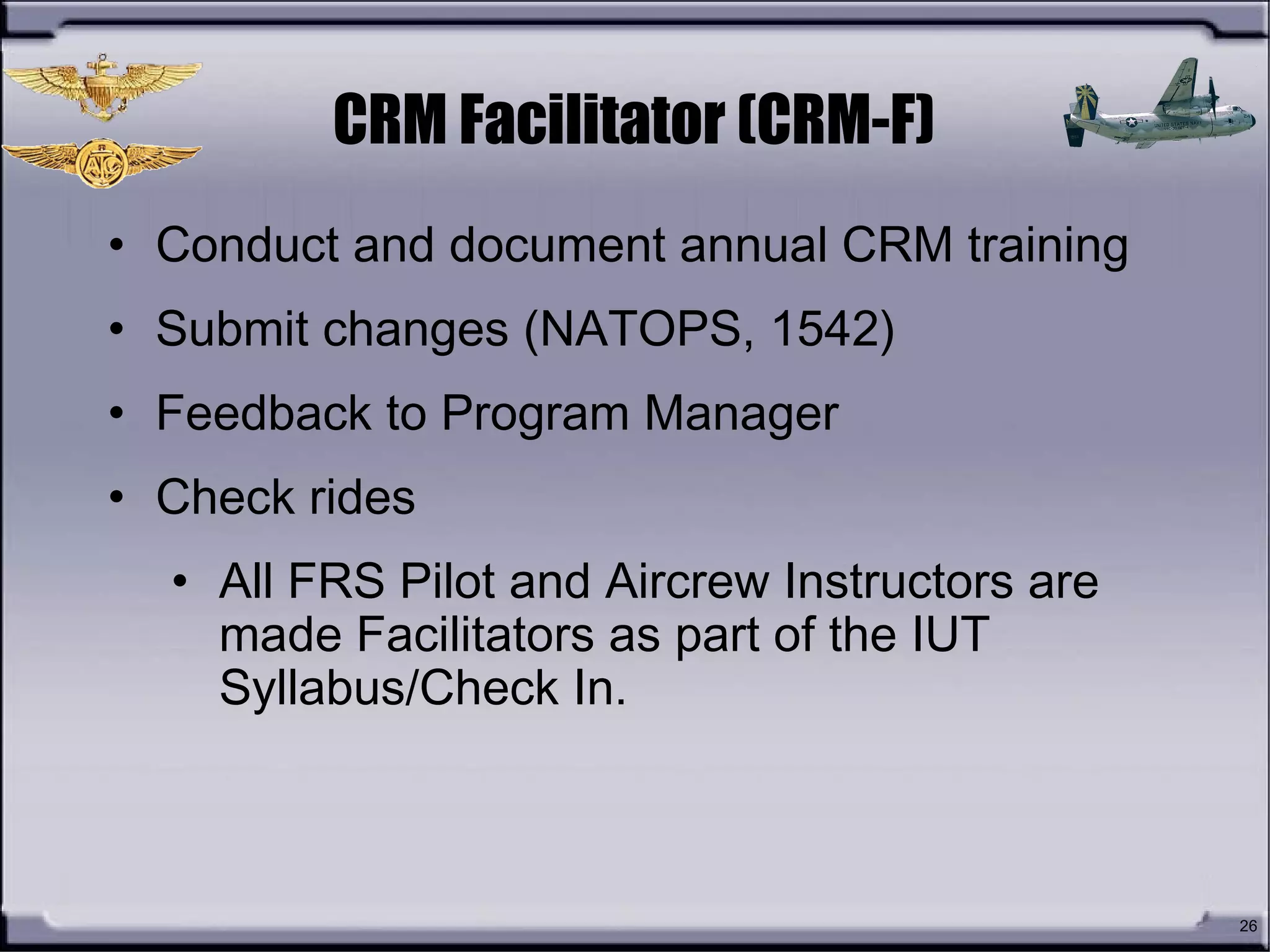 26
CRM Facilitator (CRM-F)
• Conduct and document annual CRM training
• Submit changes (NATOPS, 1542)
• Feedback to Program Manager
• Check rides
• All FRS Pilot and Aircrew Instructors are
made Facilitators as part of the IUT
Syllabus/Check In.
 