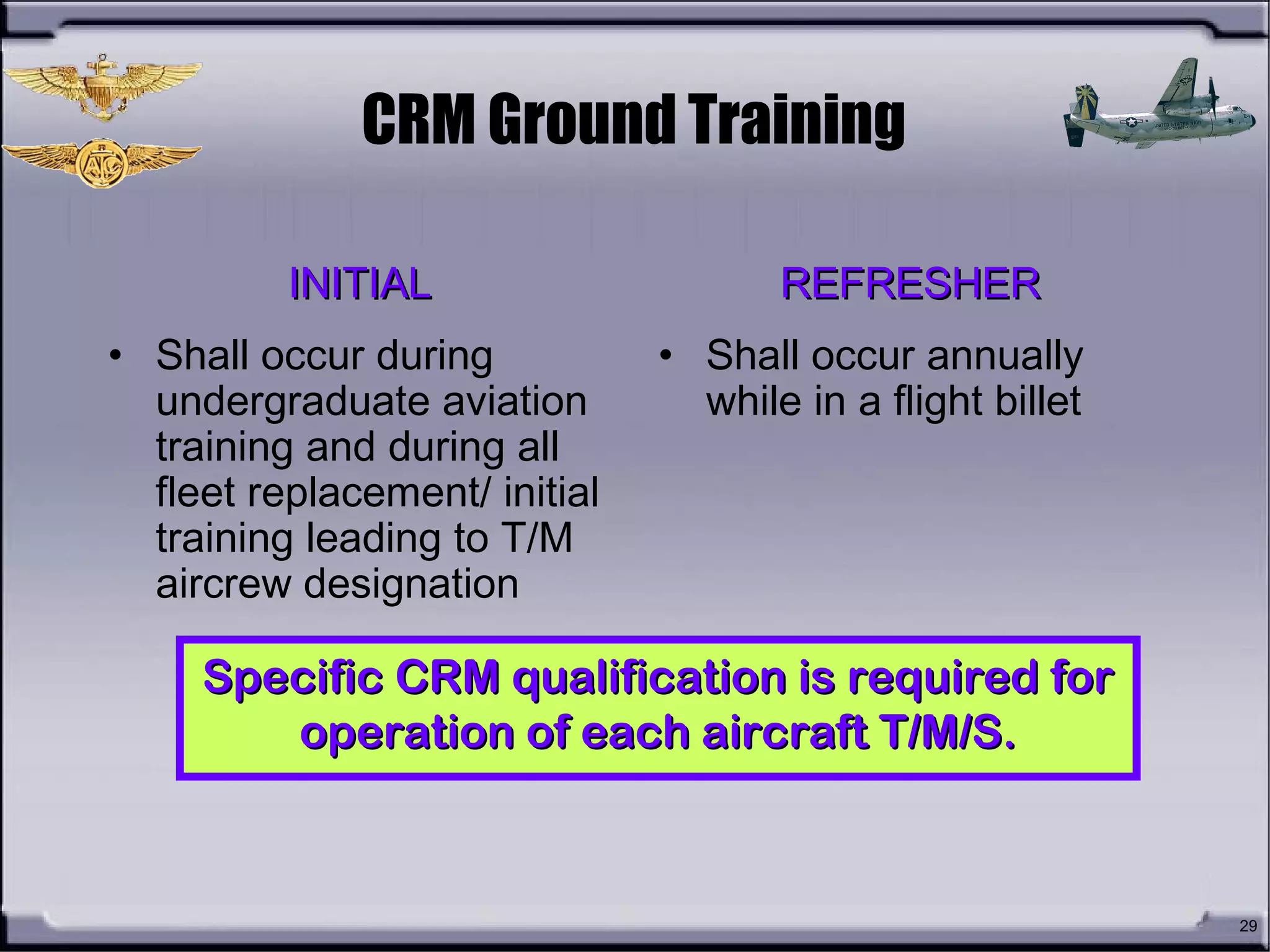 29
CRM training shall be conducted byCRM training shall be conducted by
a designated instructor or facilitatora designated instructor or facilitator
CRM Ground Training
INITIALINITIAL
• Shall occur during
undergraduate aviation
training and during all
fleet replacement/ initial
training leading to T/M
aircrew designation
REFRESHERREFRESHER
• Shall occur annually
while in a flight billet
Specific CRM qualification is required forSpecific CRM qualification is required for
operation of each aircraft T/M/S.operation of each aircraft T/M/S.
 