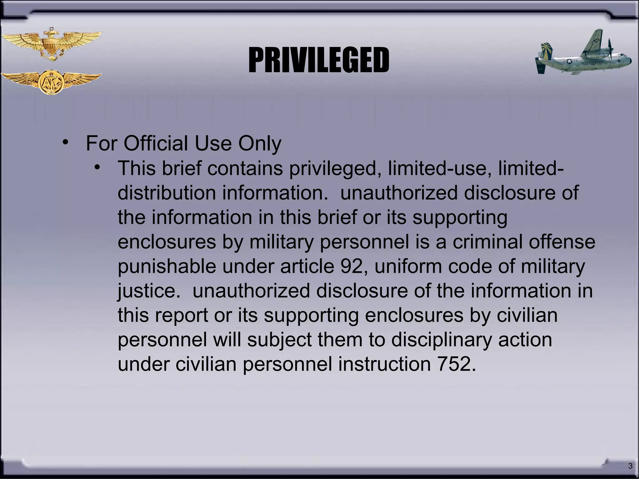 PRIVILEGED
3
• For Official Use Only
• This brief contains privileged, limited-use, limited-
distribution information. unauthorized disclosure of
the information in this brief or its supporting
enclosures by military personnel is a criminal offense
punishable under article 92, uniform code of military
justice. unauthorized disclosure of the information in
this report or its supporting enclosures by civilian
personnel will subject them to disciplinary action
under civilian personnel instruction 752.
 