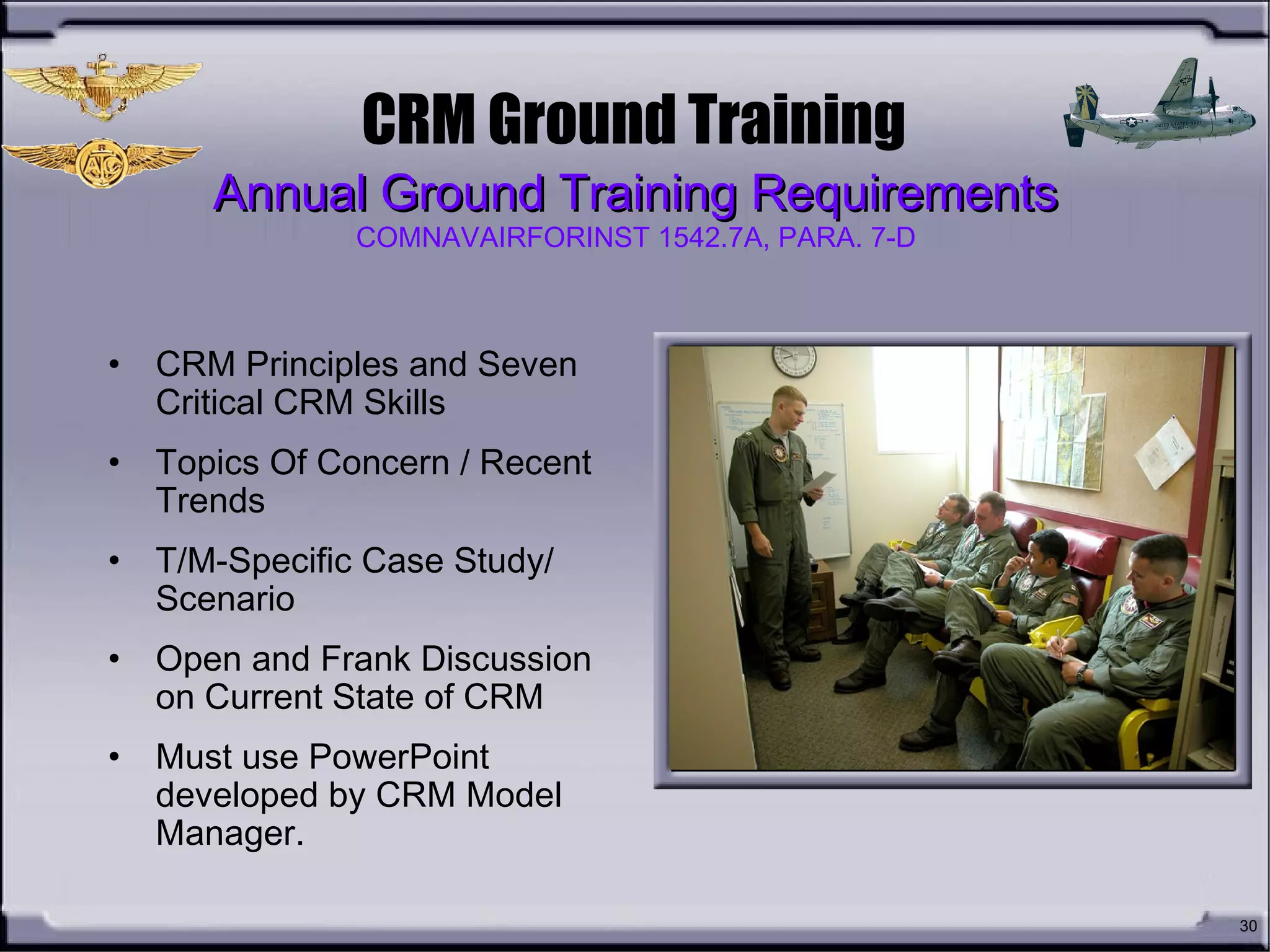 30
CRM Ground Training
• CRM Principles and Seven
Critical CRM Skills
• Topics Of Concern / Recent
Trends
• T/M-Specific Case Study/
Scenario
• Open and Frank Discussion
on Current State of CRM
• Must use PowerPoint
developed by CRM Model
Manager.
Annual Ground Training RequirementsAnnual Ground Training Requirements
COMNAVAIRFORINST 1542.7A, PARA. 7-D
 