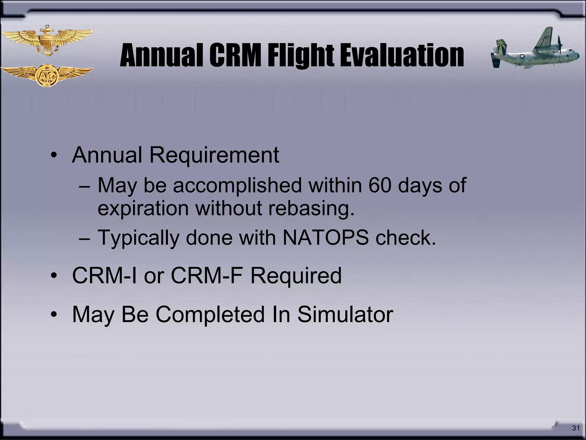 Annual CRM Flight Evaluation
• Annual Requirement
– May be accomplished within 60 days of
expiration without rebasing.
– Typically done with NATOPS check.
• CRM-I or CRM-F Required
• May Be Completed In Simulator
31
 