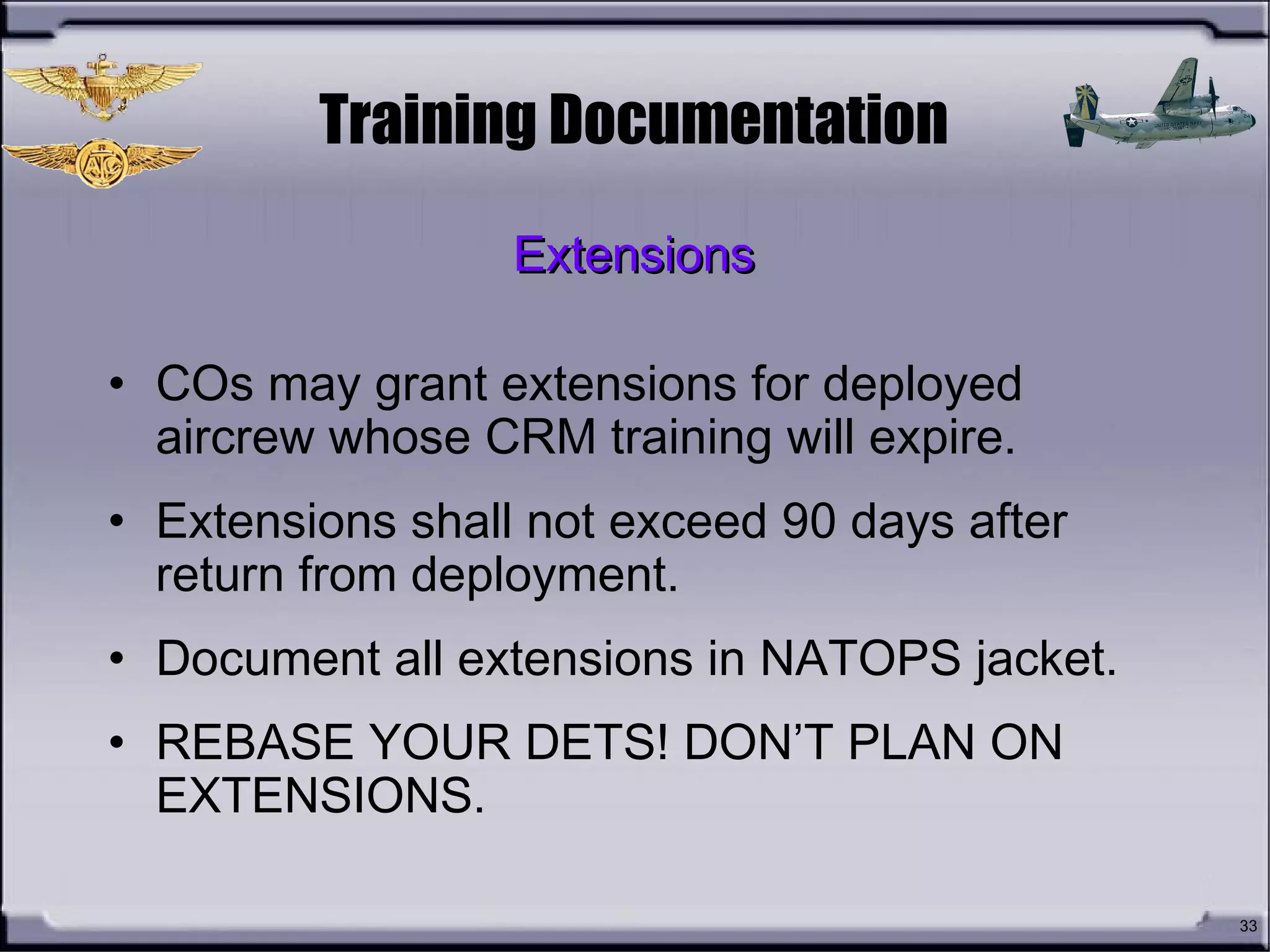 33
Training Documentation
• COs may grant extensions for deployed
aircrew whose CRM training will expire.
• Extensions shall not exceed 90 days after
return from deployment.
• Document all extensions in NATOPS jacket.
• REBASE YOUR DETS! DON’T PLAN ON
EXTENSIONS.
ExtensionsExtensions
 