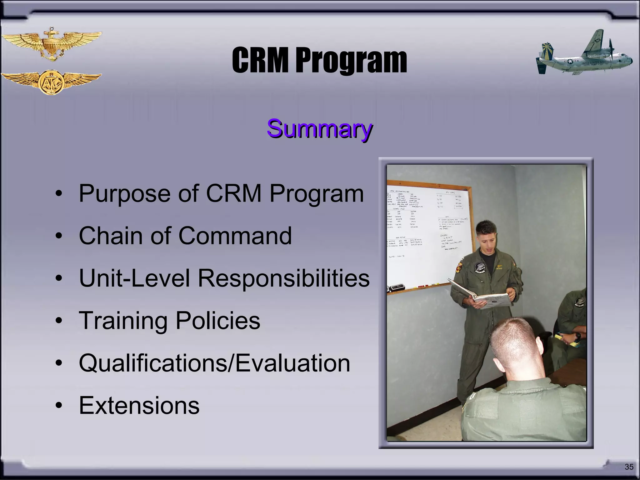 35
CRM Program
• Purpose of CRM Program
• Chain of Command
• Unit-Level Responsibilities
• Training Policies
• Qualifications/Evaluation
• Extensions
SummarySummary
 