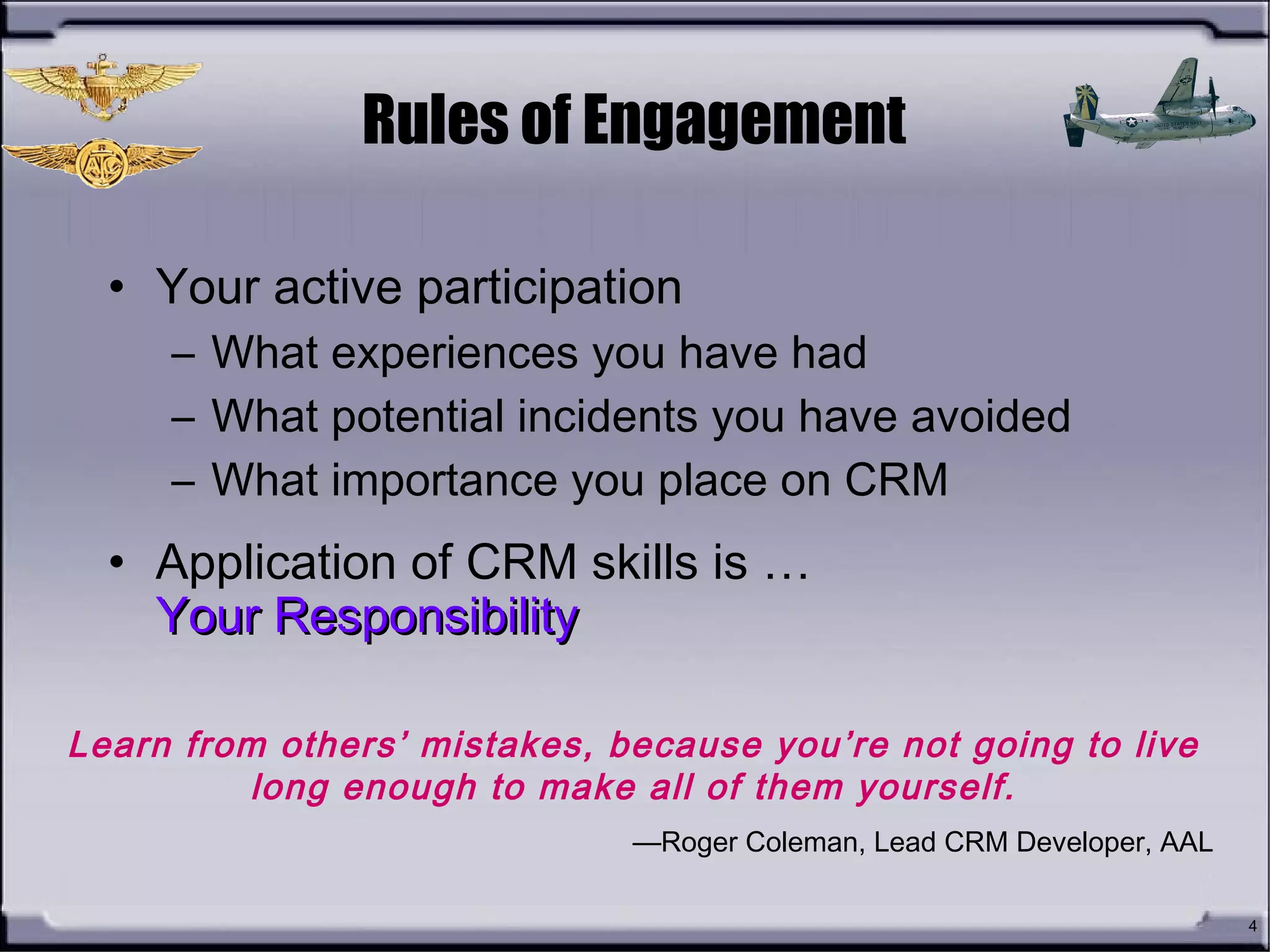 4
Rules of Engagement
• Your active participation
– What experiences you have had
– What potential incidents you have avoided
– What importance you place on CRM
• Application of CRM skills is …
Your ResponsibilityYour Responsibility
Learn from others’ mistakes, because you’re not going to live
long enough to make all of them yourself.
—Roger Coleman, Lead CRM Developer, AAL
 