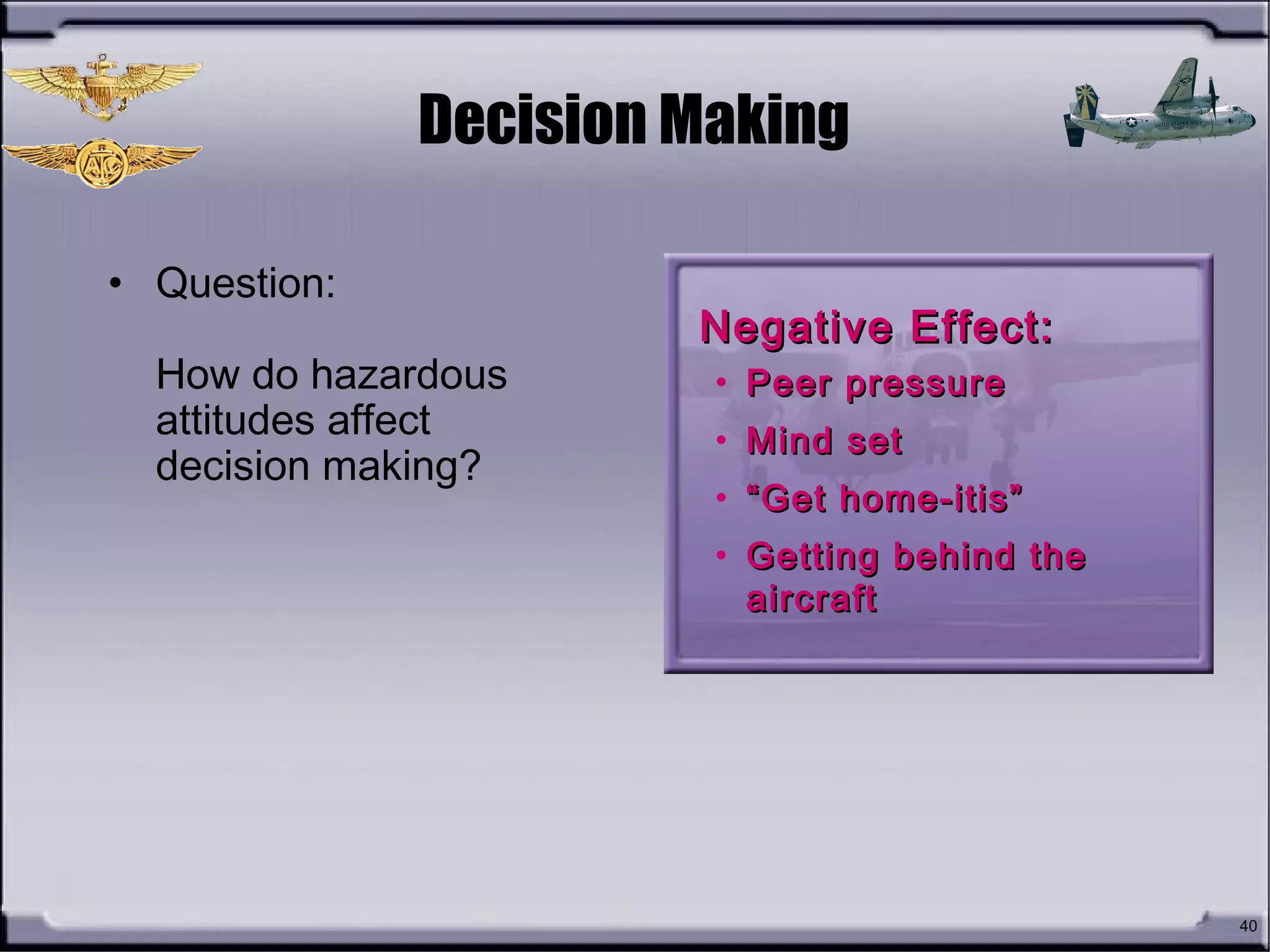 40
Decision Making
• Question:
How do hazardous
attitudes affect
decision making?
Negative Effect:Negative Effect:
• Peer pressurePeer pressure
• Mind setMind set
• ““Get home-itis”Get home-itis”
• Getting behind theGetting behind the
aircraftaircraft
 