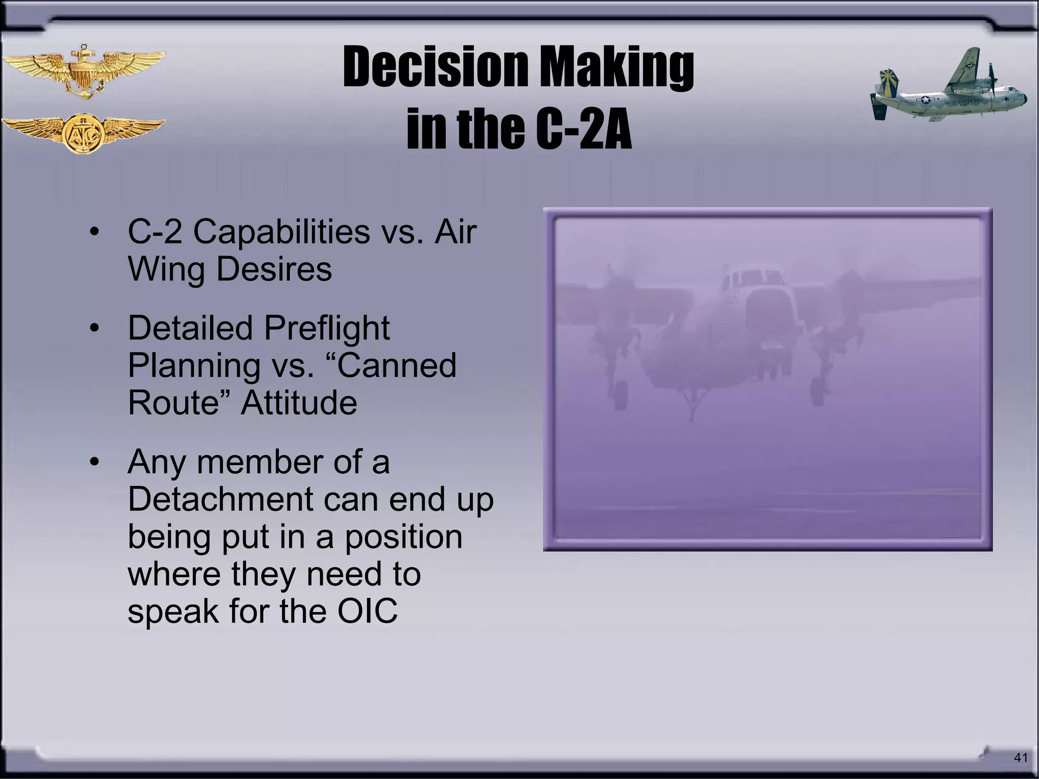 41
Decision Making
in the C-2A
• C-2 Capabilities vs. Air
Wing Desires
• Detailed Preflight
Planning vs. “Canned
Route” Attitude
• Any member of a
Detachment can end up
being put in a position
where they need to
speak for the OIC
 