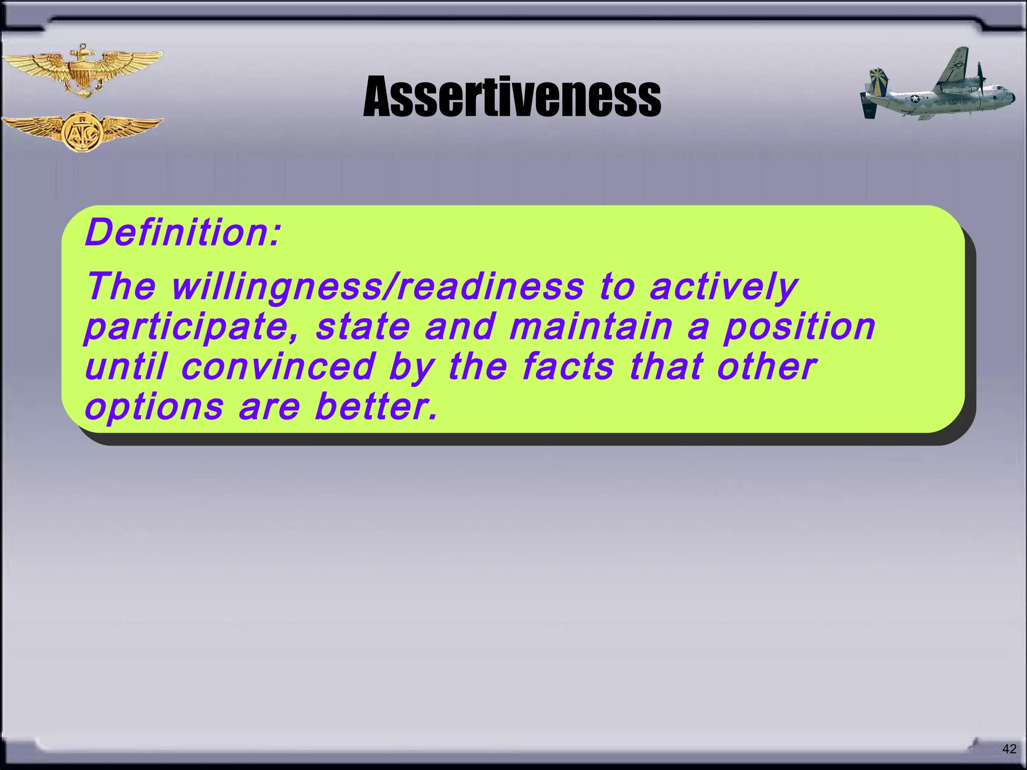 • What is
Assertiveness?
42
Assertiveness
Definition:
The willingness/readiness to actively
participate, state and maintain a position
until convinced by the facts that other
options are better.
Definition:
The willingness/readiness to actively
participate, state and maintain a position
until convinced by the facts that other
options are better.
 