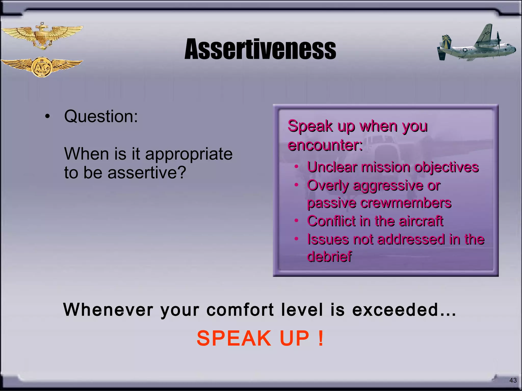 43
Assertiveness
• Question:
When is it appropriate
to be assertive?
Speak up when youSpeak up when you
encounter:encounter:
• Unclear mission objectivesUnclear mission objectives
• Overly aggressive orOverly aggressive or
passive crewmemberspassive crewmembers
• Conflict in the aircraftConflict in the aircraft
• Issues not addressed in theIssues not addressed in the
debriefdebrief
Whenever your comfort level is exceeded…
SPEAK UP !
 