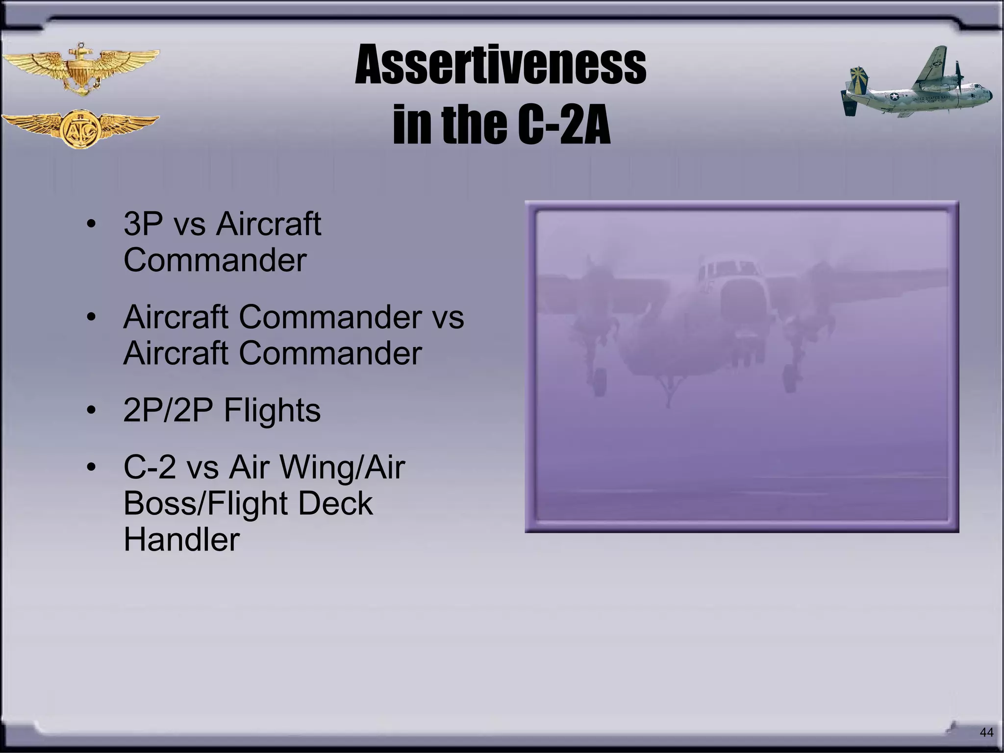 44
Assertiveness
in the C-2A
• 3P vs Aircraft
Commander
• Aircraft Commander vs
Aircraft Commander
• 2P/2P Flights
• C-2 vs Air Wing/Air
Boss/Flight Deck
Handler
 