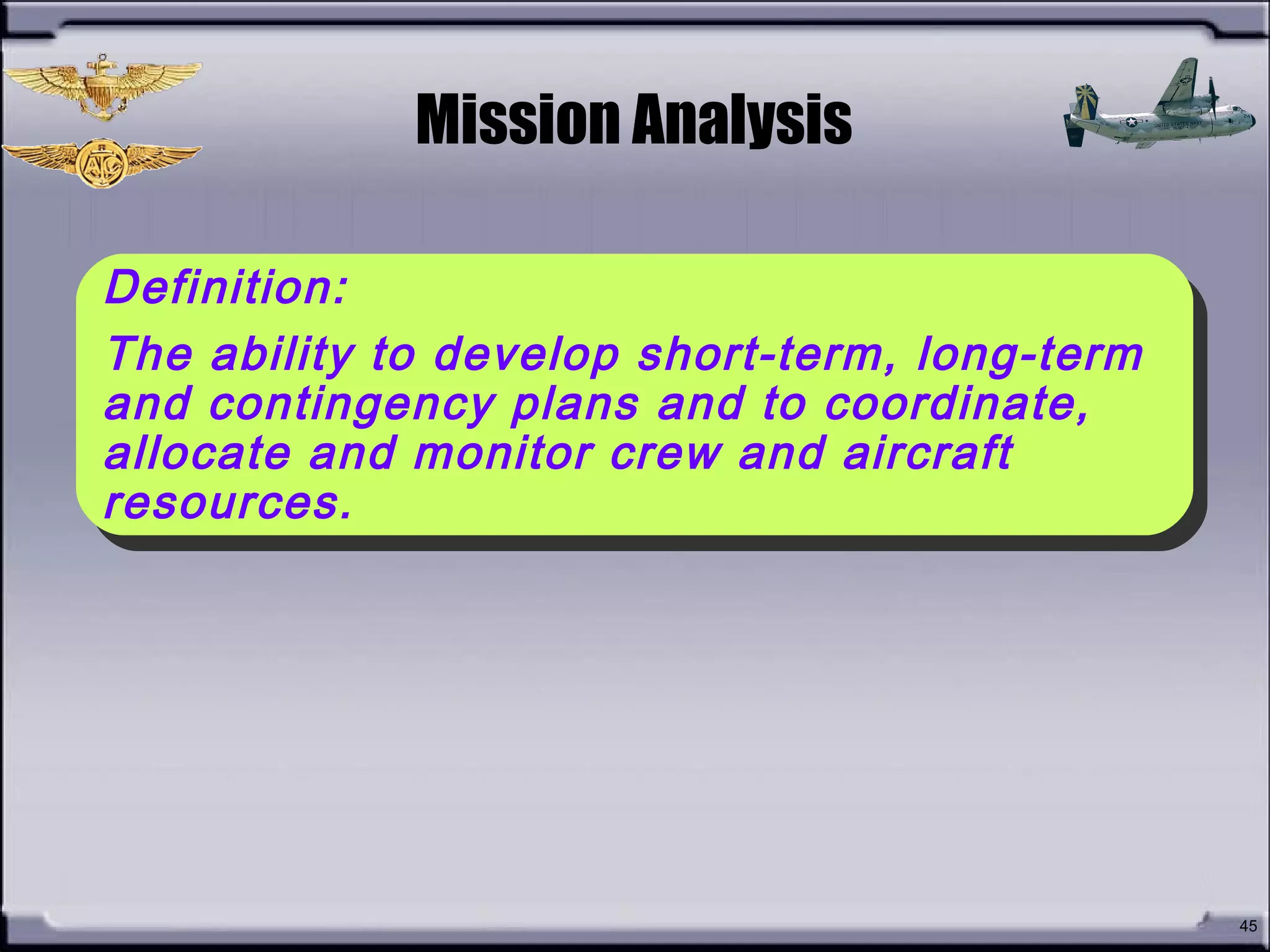 • How do you define
Mission Analysis?
45
Definition:
The ability to develop short-term, long-term
and contingency plans and to coordinate,
allocate and monitor crew and aircraft
resources.
Definition:
The ability to develop short-term, long-term
and contingency plans and to coordinate,
allocate and monitor crew and aircraft
resources.
Mission Analysis
 