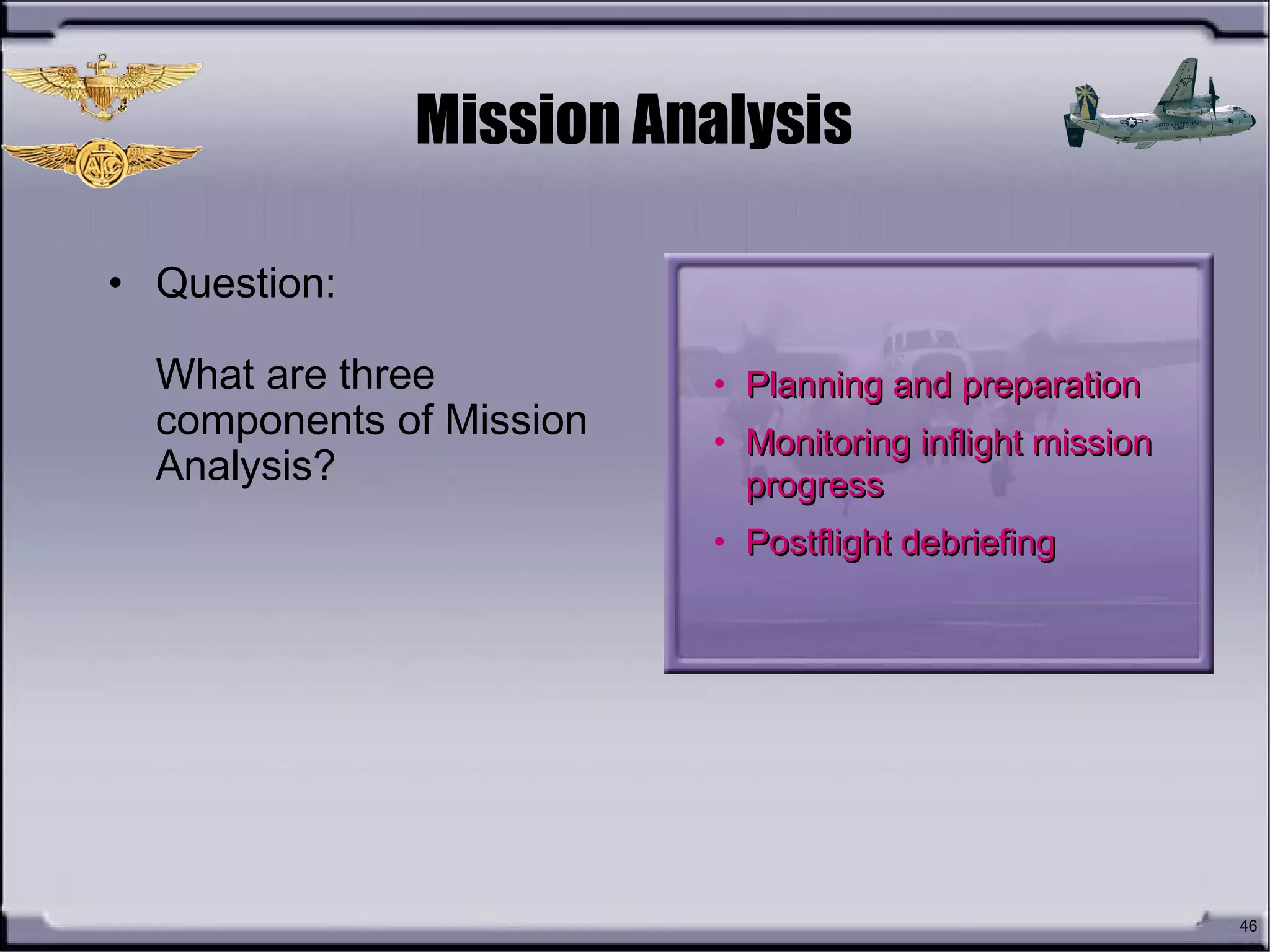 46
Mission Analysis
• Question:
What are three
components of Mission
Analysis?
• Planning and preparationPlanning and preparation
• Monitoring inflight missionMonitoring inflight mission
progressprogress
• Postflight debriefingPostflight debriefing
 