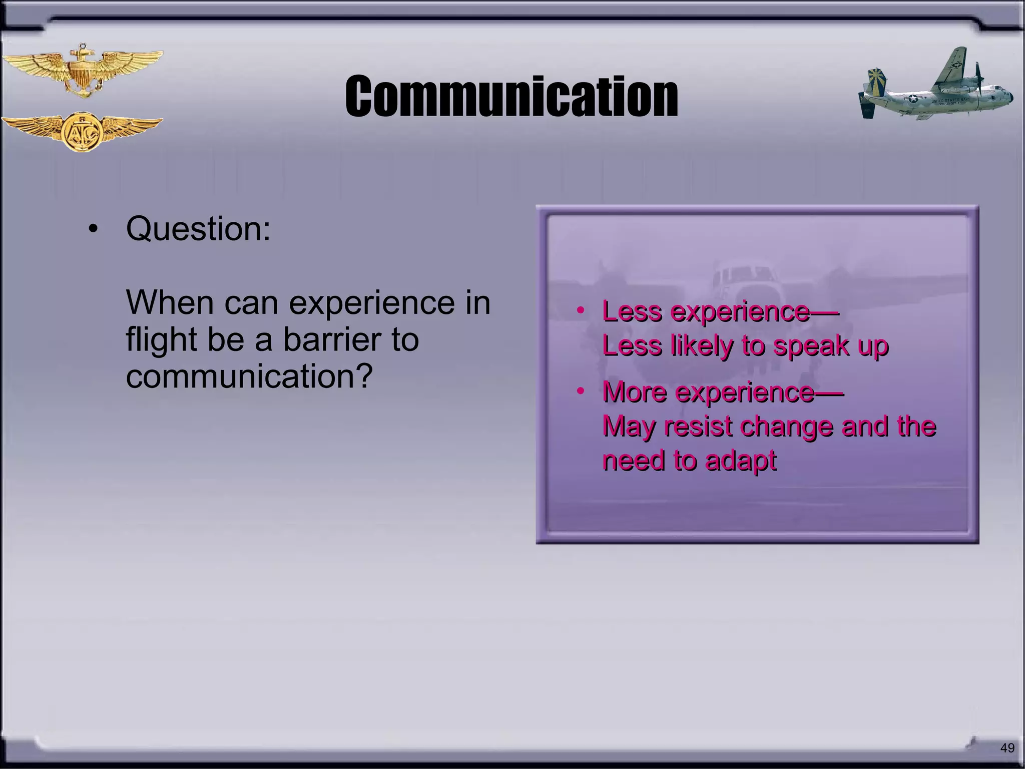 49
Communication
• Question:
When can experience in
flight be a barrier to
communication?
• Less experience—Less experience—
Less likely to speak upLess likely to speak up
• More experience—More experience—
May resist change and theMay resist change and the
need to adaptneed to adapt
 