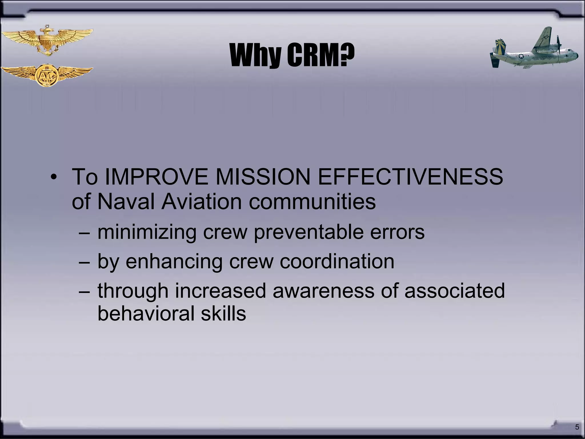 Why CRM?
• To IMPROVE MISSION EFFECTIVENESS
of Naval Aviation communities
– minimizing crew preventable errors
– by enhancing crew coordination
– through increased awareness of associated
behavioral skills
5
 