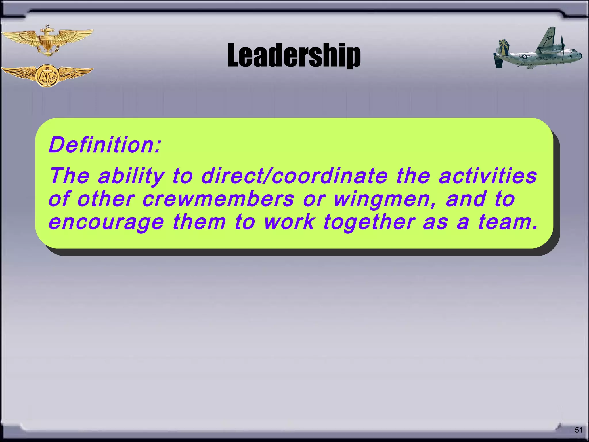 • How do you define
Leadership?
51
Leadership
Definition:
The ability to direct/coordinate the activities
of other crewmembers or wingmen, and to
encourage them to work together as a team.
Definition:
The ability to direct/coordinate the activities
of other crewmembers or wingmen, and to
encourage them to work together as a team.
 