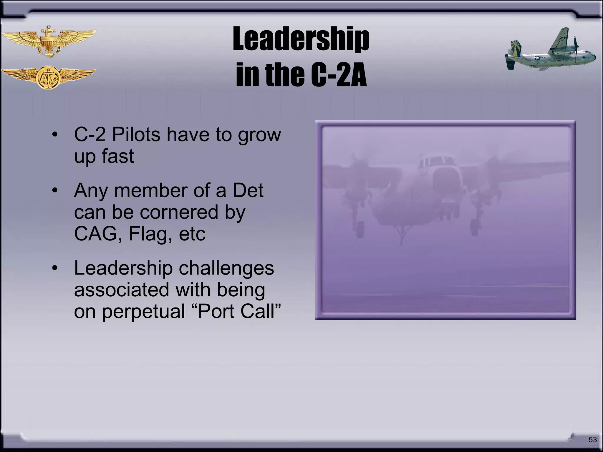 53
Leadership
in the C-2A
• C-2 Pilots have to grow
up fast
• Any member of a Det
can be cornered by
CAG, Flag, etc
• Leadership challenges
associated with being
on perpetual “Port Call”
 