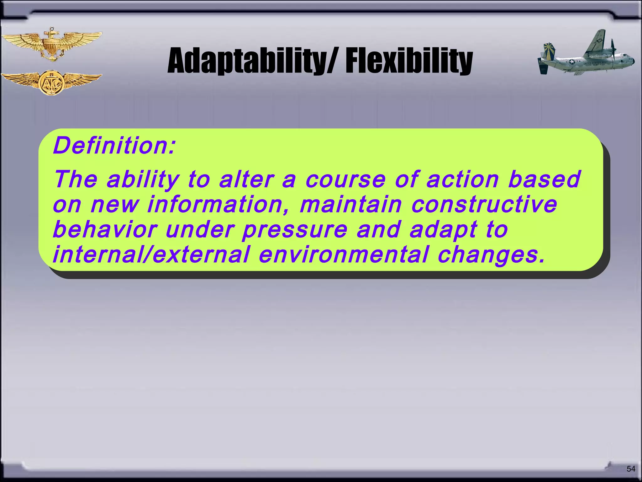 • What is Adaptability/
Flexibility?
54
Adaptability/ Flexibility
Definition:
The ability to alter a course of action based
on new information, maintain constructive
behavior under pressure and adapt to
internal/external environmental changes.
Definition:
The ability to alter a course of action based
on new information, maintain constructive
behavior under pressure and adapt to
internal/external environmental changes.
 