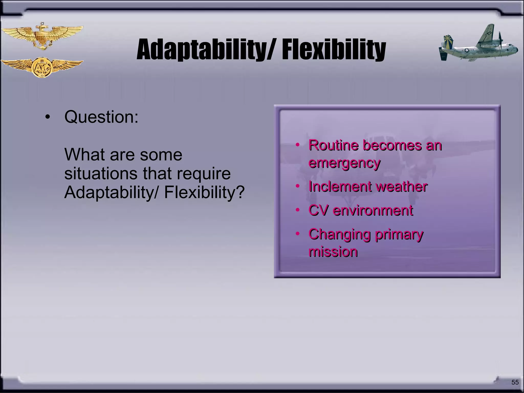 55
Adaptability/ Flexibility
• Question:
What are some
situations that require
Adaptability/ Flexibility?
• Routine becomes anRoutine becomes an
emergencyemergency
• Inclement weatherInclement weather
• CV environmentCV environment
• Changing primaryChanging primary
missionmission
 