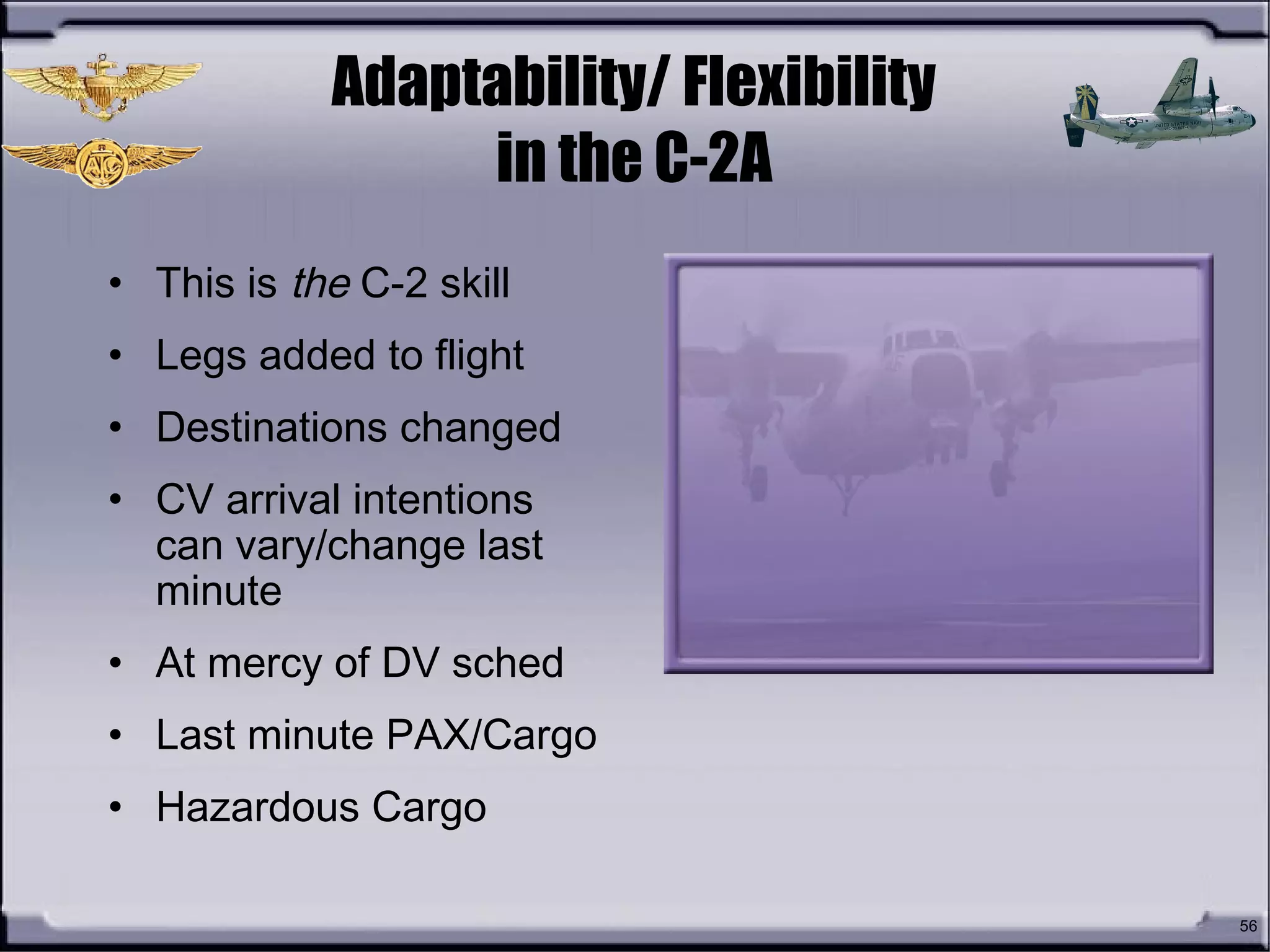 56
Adaptability/ Flexibility
in the C-2A
• This is the C-2 skill
• Legs added to flight
• Destinations changed
• CV arrival intentions
can vary/change last
minute
• At mercy of DV sched
• Last minute PAX/Cargo
• Hazardous Cargo
 