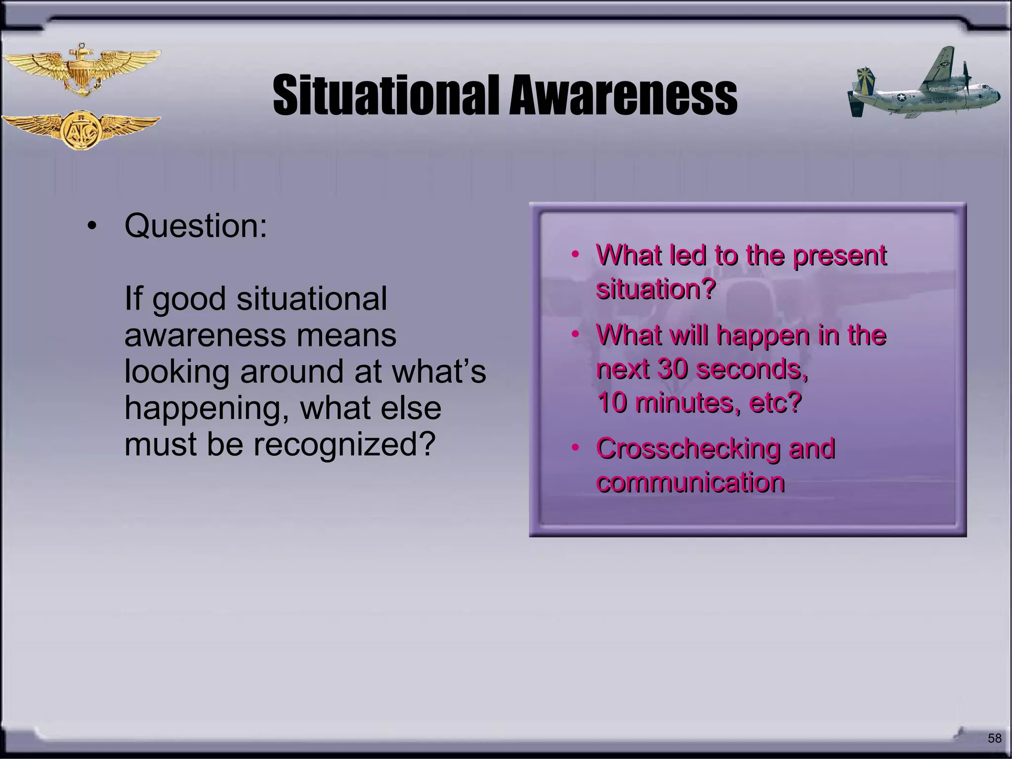 58
Situational Awareness
• Question:
If good situational
awareness means
looking around at what’s
happening, what else
must be recognized?
• What led to the presentWhat led to the present
situation?situation?
• What will happen in theWhat will happen in the
next 30 seconds,next 30 seconds,
10 minutes, etc?10 minutes, etc?
• Crosschecking andCrosschecking and
communicationcommunication
 