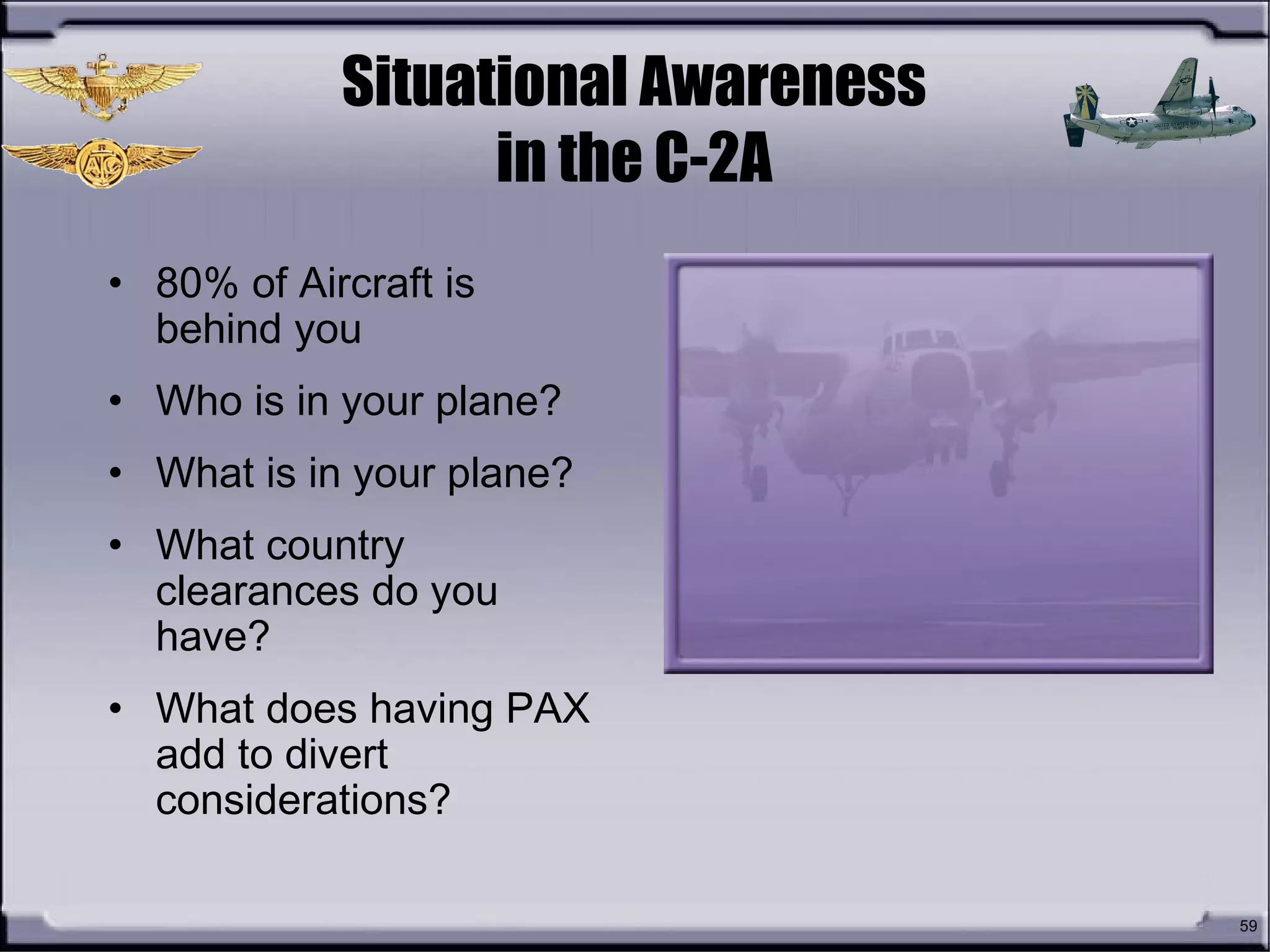 59
Situational Awareness
in the C-2A
• 80% of Aircraft is
behind you
• Who is in your plane?
• What is in your plane?
• What country
clearances do you
have?
• What does having PAX
add to divert
considerations?
 