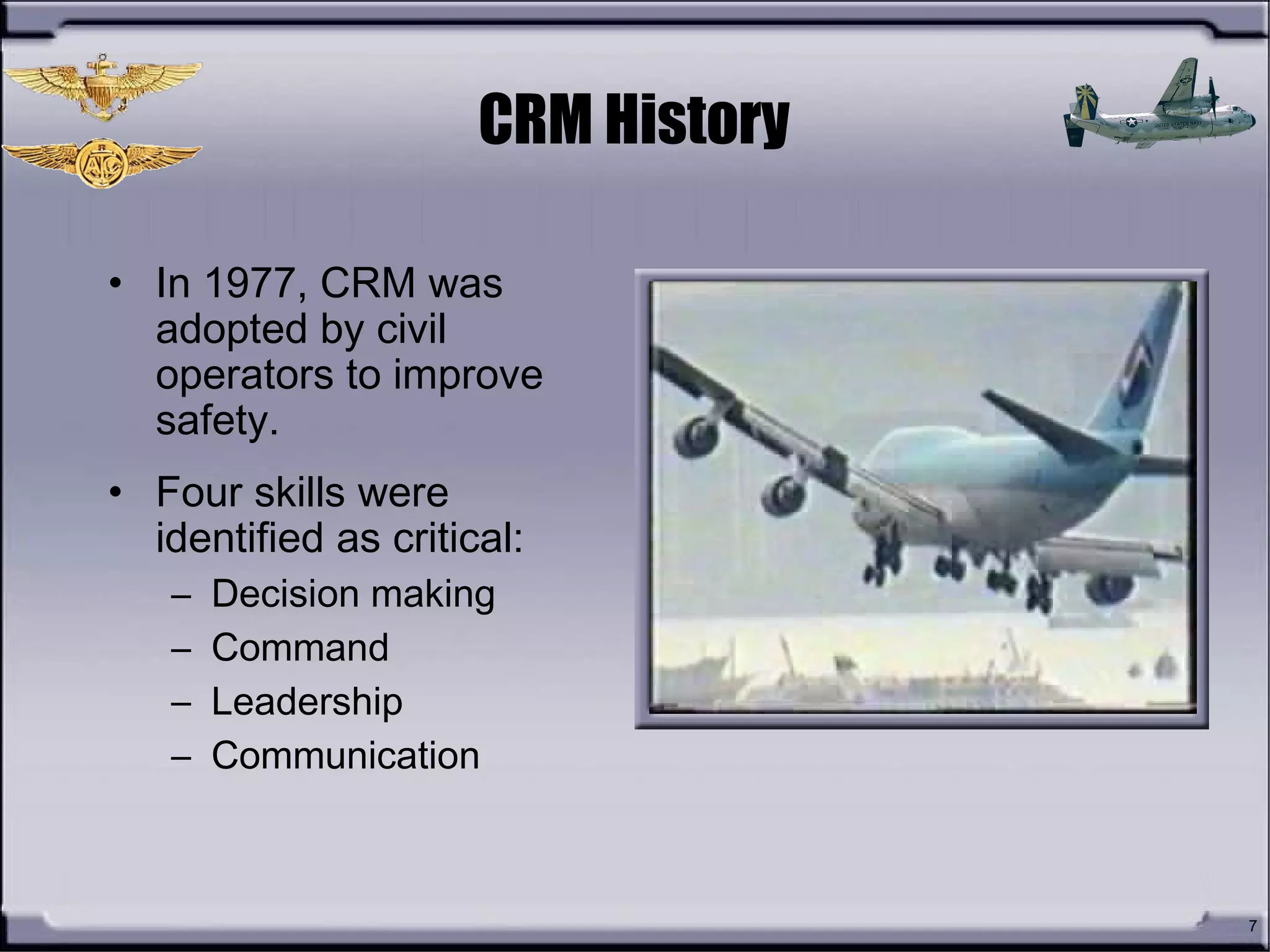 7
CRM History
• In 1977, CRM was
adopted by civil
operators to improve
safety.
• Four skills were
identified as critical:
– Decision making
– Command
– Leadership
– Communication
 