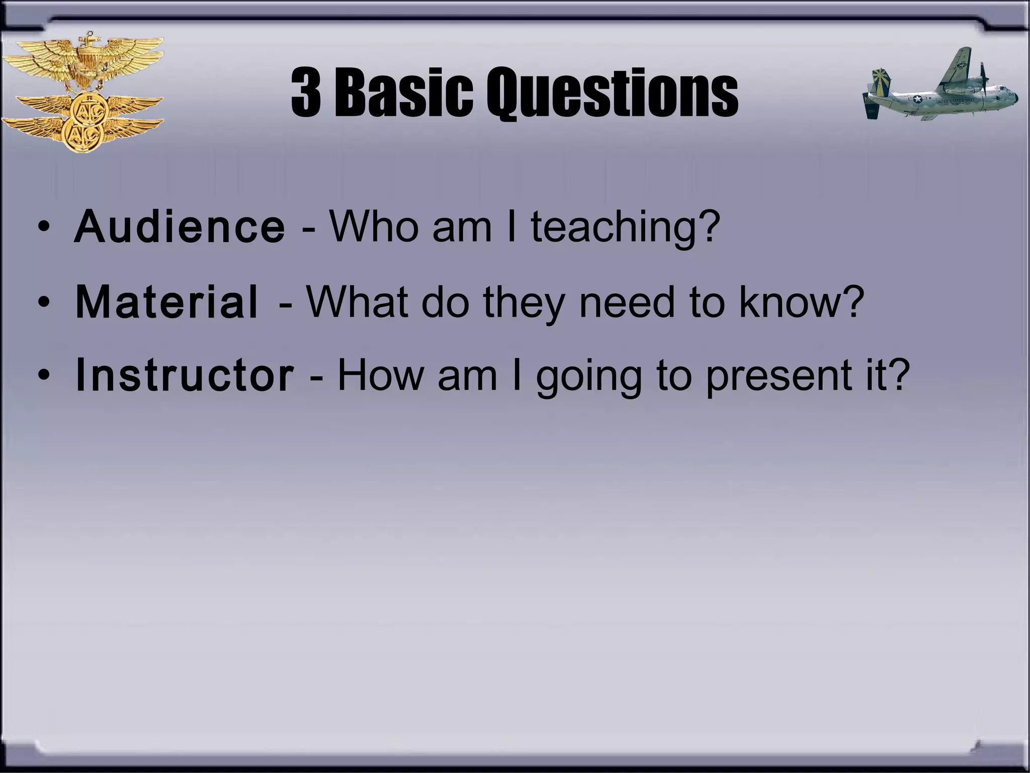 3 Basic Questions
• Audience - Who am I teaching?
• Material - What do they need to know?
• Instructor - How am I going to present it?
 