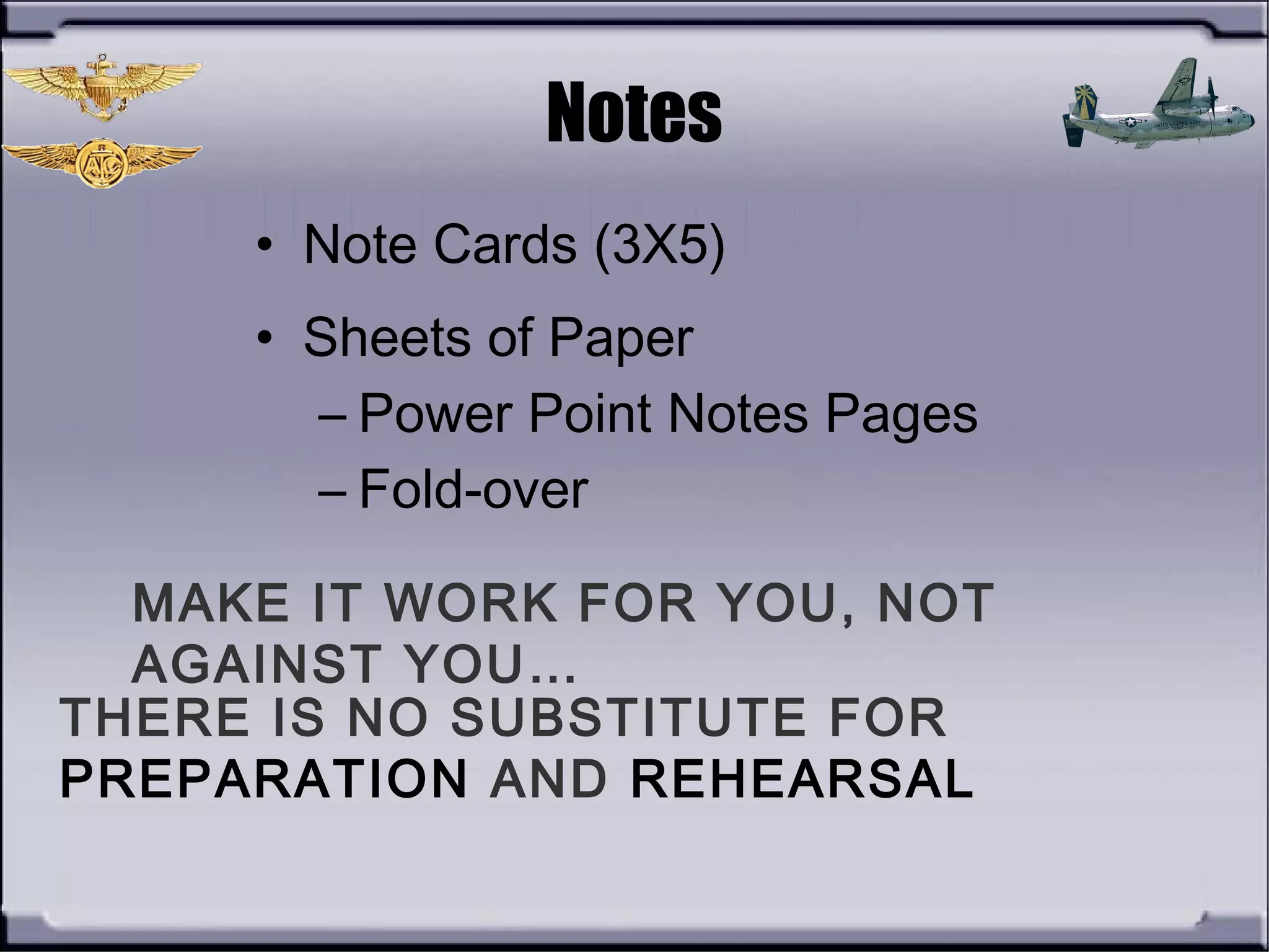 THERE IS NO SUBSTITUTE FOR
PREPARATION AND REHEARSAL
Notes
• Note Cards (3X5)
• Sheets of Paper
– Power Point Notes Pages
– Fold-over
MAKE IT WORK FOR YOU, NOT
AGAINST YOU…
 