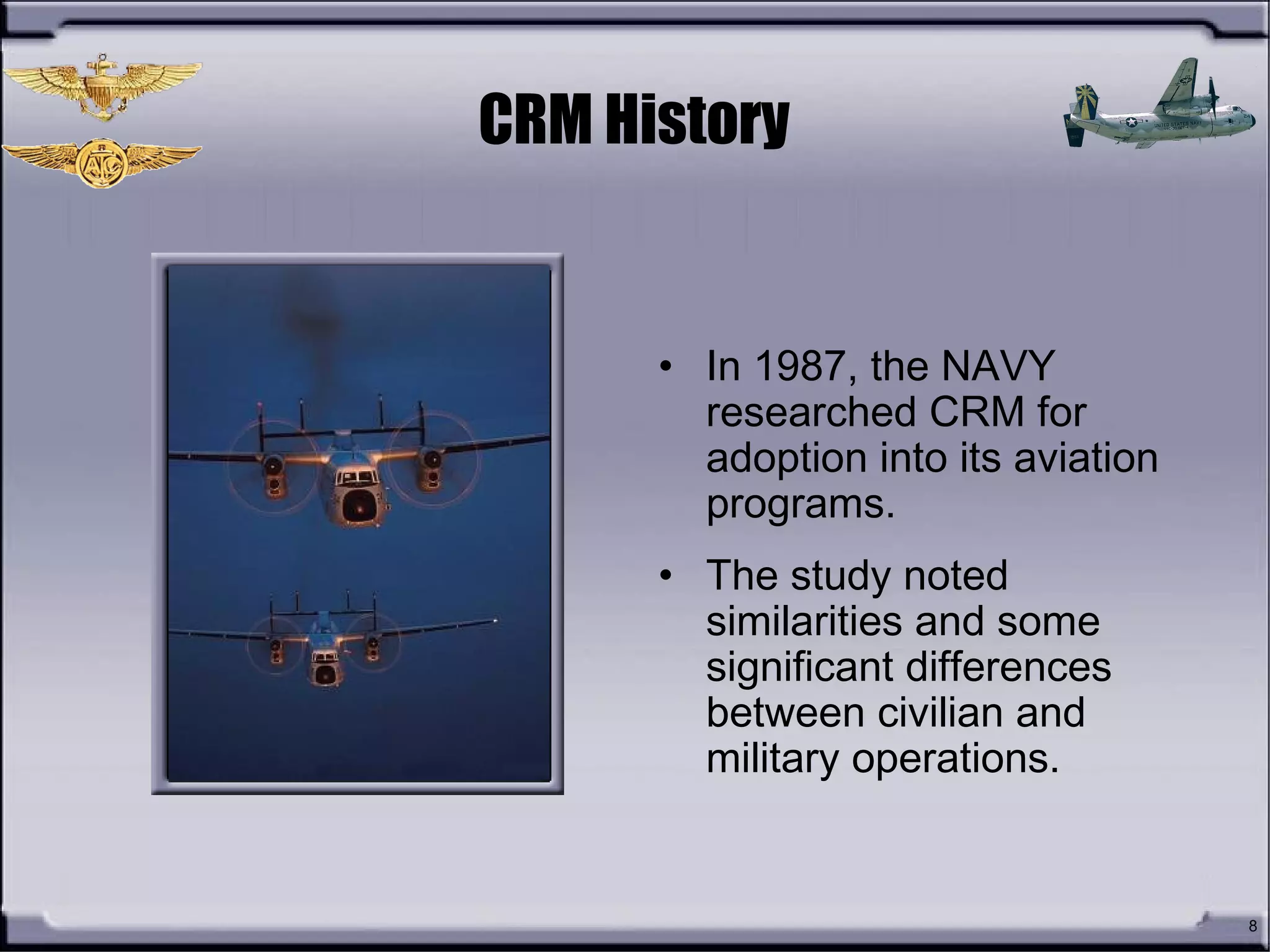8
CRM History
• In 1987, the NAVY
researched CRM for
adoption into its aviation
programs.
• The study noted
similarities and some
significant differences
between civilian and
military operations.
 