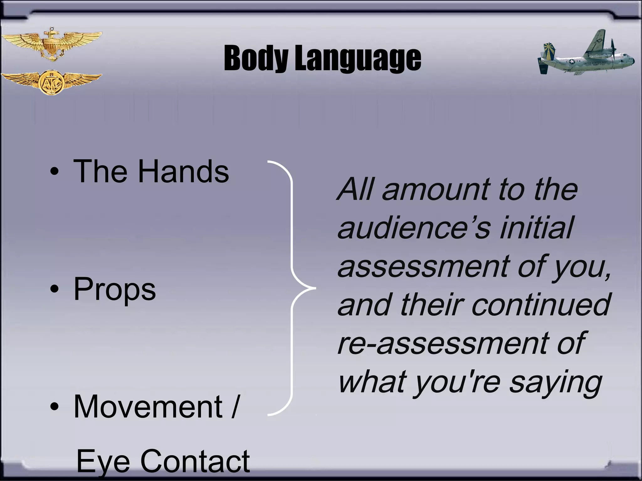 Body Language
• The Hands
• Props
• Movement /
Eye Contact
All amount to the
audience’s initial
assessment of you,
and their continued
re-assessment of
what you're saying
 