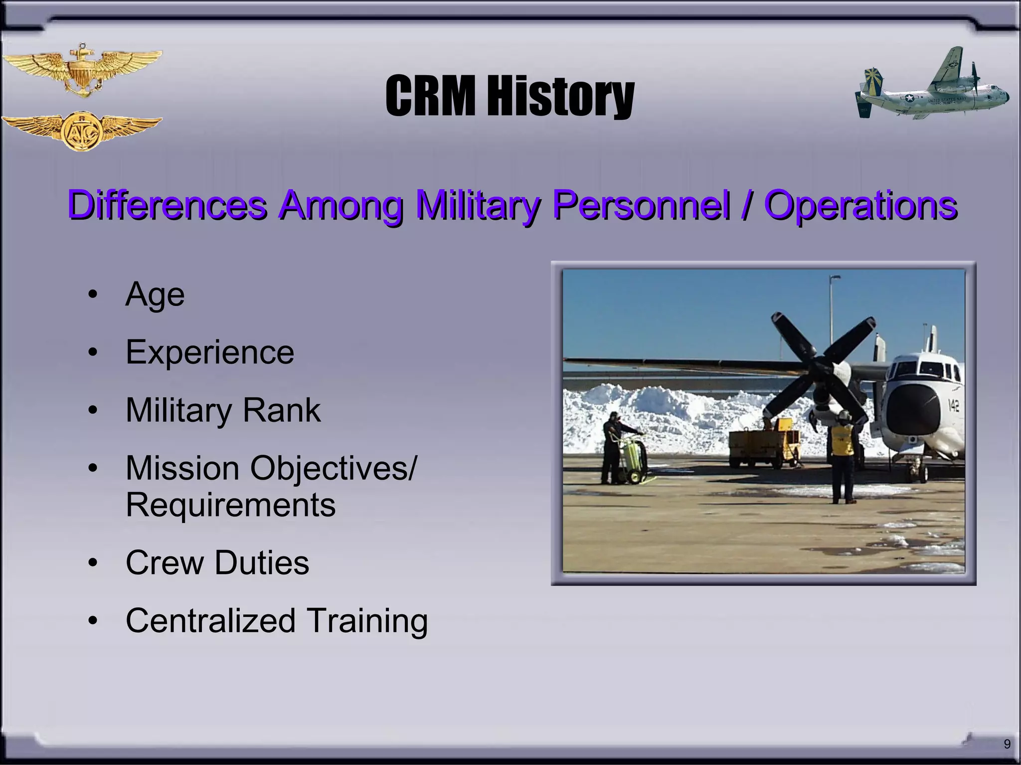 9
CRM History
• Age
• Experience
• Military Rank
• Mission Objectives/
Requirements
• Crew Duties
• Centralized Training
Differences Among Military Personnel / OperationsDifferences Among Military Personnel / Operations
 