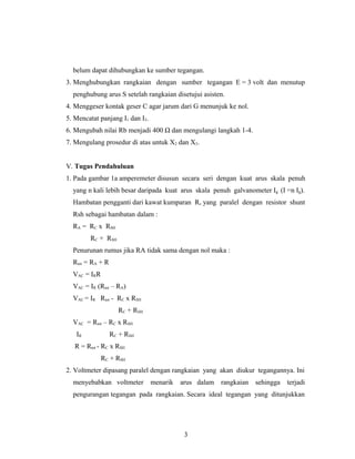 belum dapat dihubungkan ke sumber tegangan.
3. Menghubungkan rangkaian dengan sumber tegangan E = 3 volt dan menutup
penghubung arus S setelah rangkaian disetujui asisten.
4. Menggeser kontak geser C agar jarum dari G menunjuk ke nol.
5. Mencatat panjang I1 dan I2.
6. Mengubah nilai Rb menjadi 400 Ω dan mengulangi langkah 1-4.
7. Mengulang prosedur di atas untuk X2 dan X3.
V. Tugas Pendahuluan
1. Pada gambar 1a amperemeter disusun secara seri dengan kuat arus skala penuh
yang n kali lebih besar daripada kuat arus skala penuh galvanometer Ig (I =n Ig).
Hambatan pengganti dari kawat kumparan Rc yang paralel dengan resistor shunt
Rsh sebagai hambatan dalam :
RA = RC x RSH
RC + RSH
Penurunan rumus jika RA tidak sama dengan nol maka :
Rtot = RA + R
VAC = IRR
VAC = IR (Rtot – RA)
VAC = IR Rtot - RC x RSH
RC + RSH
VAC = Rtot – RC x RSH
IR RC + RSH
R = Rtot - RC x RSH
RC + RSH
2. Voltmeter dipasang paralel dengan rangkaian yang akan diukur tegangannya. Ini
menyebabkan voltmeter menarik arus dalam rangkaian sehingga terjadi
pengurangan tegangan pada rangkaian. Secara ideal tegangan yang ditunjukkan
3
 
