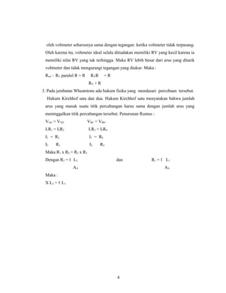 oleh voltmeter seharusnya sama dengan tegangan ketika voltmeter tidak terpasang.
Oleh karena itu, voltmeter ideal selalu ditiadakan memiliki RV yang kecil karena ia
memiliki nilai RV yang tak terhingga. Maka RV lebih besar dari arus yang ditarik
voltmeter dan tidak mengurangi tegangan yang diukur. Maka :
Rtot – RV paralel R = R RVR = R
RV + R
3. Pada jembatan Wheatstone ada hukum fisika yang mendasari percobaan tersebut.
Hukum Kirchhof satu dan dua. Hukum Kirchhof satu menyatakan bahwa jumlah
arus yang masuk suatu titik percabangan harus sama dengan jumlah arus yang
meninggalkan titik percabangan tersebut. Penurunan Rumus :
VAG = VAD VBC = VBD
I1R1 = I2R2 I1R2 = I2R4
I1 = R2 I1 = R4
I2 R1 I2 R2
Maka R1 x R4 = R2 x R3
Dengan R2 = ℓ L2 dan R1 = ℓ L1
AA AA
Maka :
X L2 = ℓ L1
4
 