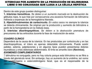 ICTERICIAS POR AUMENTO EN LA PRODUCCIÓN DE BILIRRUBINA
LIBRE O NO CONJUGADA QUE LLEGA A LA CÉLULA HEPÁTICA
Dentro de este grupo pueden distinguirse:
1. Ictericias hemolíticas. Se deben a un aumento marcado en la destrucción de
glóbulos rojos, lo que trae por consecuencia una excesiva formación de bilirrubina
indirecta a expensas de la hemoglobina liberada.
2. Hiperbilirrubinemias de cortocircuito. En estos casos no siempre la ictericia
se detecta clínicamente. Se originan por la producción y aumento de bilirrubina a
partir de la hemoproteína en la médula ósea.
3. Ictericias diseritropoyéticas. Se deben a la destrucción prematura de
precursores de los eritrocitos durante la fase de maduración de estos
CUADRO CLÍNICO
Dependerá de la causa de la ictericia. En las producidas por cortocircuito y en las
diseritropoyéticas, el íctero es apenas detectable clínicamente. Puede existir
palidez, astenia, palpitaciones y en algunos tipos pueden presentarse dolores
reumáticos y crisis dolorosas abdominales. El tinte es amarillo claro (flavínico).
EXÁMENES COMPLEMENTARIOS
↑ bilirrubina no conjugada, pero no hay coluria porque esta bilirrubina no se filtra a
través del glomérulo renal. Sin embargo, hay un aumento de la urobilina, así como
del urobilinógeno o estercobilinógeno fecal, que es el responsable de la
pleocromía.
 