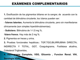 1. Dosificación de los pigmentos biliares en la sangre; de acuerdo con la
cantidad de bilirrubina circulante, los ícteros pueden ser:
- Ícteros latentes. Aumenta la bilirrubina circulante, pero sin manifestarse
clínicamente (son simples hiperbilirrubinemias).
- Subíctero. Bilirrubina de 1-1,5 mg %.
-Íctero franco. Hay más de 2 mg %.
2. Pigmentos en heces y orina.
3. Pruebas funcionales hepáticas.: TGP,TGO,BILIRRUBINA DIRECTA;
INDIRECTA Y TOTAL, GGT, Coagulograma, Fosfatasa alcalina,
Colesterol Trigliceridos,
4. Hemograma Completo, VSG, Glicemia , Funcion Renal. VIH,
Serologia VDRL
EXÁMENES COMPLEMENTARIOS
 
