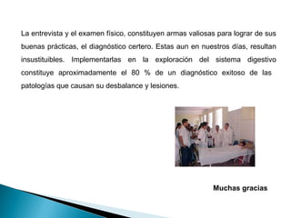 La entrevista y el examen físico, constituyen armas valiosas para lograr de sus
buenas prácticas, el diagnóstico certero. Estas aun en nuestros días, resultan
insustituibles. Implementarlas en la exploración del sistema digestivo
constituye aproximadamente el 80 % de un diagnóstico exitoso de las
patologías que causan su desbalance y lesiones.
Muchas gracias
 
