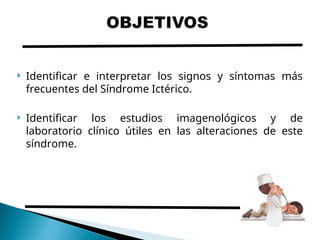  Identificar e interpretar los signos y síntomas más
frecuentes del Síndrome Ictérico.
 Identificar los estudios imagenológicos y de
laboratorio clínico útiles en las alteraciones de este
síndrome.
 