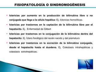  Ictericias por aumento en la producción de bilirrubina libre o no
conjugada que llega a la célula hepática: Ej. Ictericias hemolíticas.
 Ictericias por trastornos en la captación de la bilirrubina libre por el
hepatocito. Ej. Enfermedad de Gilbert
 Ictericias por trastornos en la conjugación de la bilirrubina dentro del
hepatocito: Ej. Íctero fisiológico del recién nacido y del prematuro
 Ictericias por trastornos en la excreción de la bilirrubina conjugada,
desde el hepatocito hasta el duodeno. Ej. Colestasis intrahepáticas y
colestasis extrahepáticas.
FISIOPATOLOGÍA O SINDROMOGÉNESIS
 