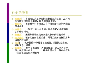 住宅的类型
p   联排式: 将独院式户型单元拼联增到三户以上，各户间
    至少能共用两面山墙时，即为联排式住宅。
p   梯间式: 由楼梯平台直接进入分户门的单元式住宅称梯
    间式住宅。
p   内廊式： 中间有一条公共走廊，住宅布置在走廊两侧
    各户毗邻排列。
p   外廊式: 采用靠外墙的走廊来进入各户的住宅形式。
p   内天井式: 在单元内部设置天井，利用天井解决各类用房
    的通风和采光
p   点式:  几户围绕一个楼梯枢纽布置，四面均为外墙，
    可以采光、通风
p   跃廊式： 住宅是由通廊（内廊或外廊）进入各户分户
    门，每户再由户内      梯进入另一层，每户占有上
    下二层以上的空间的住宅
 