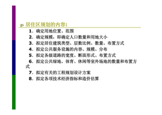 p   居住区规划的内容:
     1．确定用地位置、范围
     2．确定规模，即确定人口数量和用地大小
     3．拟定居住建筑类型、层数比例、数量、布置方式
     4．拟定公共服务设施的内容、规模、分布
     5．拟定各级道路的宽度、断面形式、布置方式
     6．拟定公共绿地、体育、休闲等室外场地的数量和布置方
    式
     7．拟定有关的工程规划设计方案
     8．拟定各项技术经济指标和造价估算
 