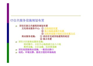 ⑵公共服务设施规划布置
 p   居住区级公共建筑的规划布置
      文化商业服务中心：① 沿街线状布置
                ② 独立地段成集中布置
                ③ 沿街和成集中相结合的布置方式
      商业服务设施： ① 设在住宅或其他建筑的底层
               ② 独立布置
 p   居住小区级商业服务设施：
       相对集中，小区中心地段或主出入口处
       教育设施：小区边缘，沿次要道路
 p   居住组团级商业设施：一般设在路口
 p   幼托：环境安静、接送方便的单独地段
 