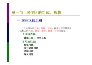 第一节 居住区的组成、规模
 一 居住区的组成

    住宅区包括住宅、道路、绿地，以及与居民日常生
  活相关的商业、体育、服务、教育、管理等内容。
   1 组成内容:
    建筑工程 、室外工程
   2 用地组成:
    住宅用地
    公共设施用地
    道路用地
    绿化用地
 