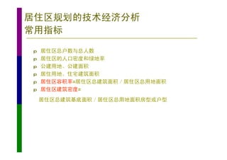居住区规划的技术经济分析
常用指标
p   居住区总户数与总人数
p   居住区的人口密度和绿地率
p   公建用地、公建面积
p   居住用地、住宅建筑面积
p   居住区容积率=居住区总建筑面积／居住区总用地面积
p   居住区建筑密度=
    居住区总建筑基底面积／居住区总用地面积房型或户型
 