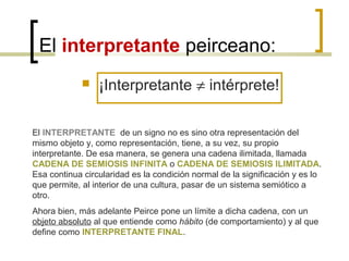 El interpretante peirceano:
 ¡Interpretante ≠ intérprete!
El INTERPRETANTE de un signo no es sino otra representación del
mismo objeto y, como representación, tiene, a su vez, su propio
interpretante. De esa manera, se genera una cadena ilimitada, llamada
CADENA DE SEMIOSIS INFINITA o CADENA DE SEMIOSIS ILIMITADA.
Esa continua circularidad es la condición normal de la significación y es lo
que permite, al interior de una cultura, pasar de un sistema semiótico a
otro.
Ahora bien, más adelante Peirce pone un límite a dicha cadena, con un
objeto absoluto al que entiende como hábito (de comportamiento) y al que
define como INTERPRETANTE FINAL.
 