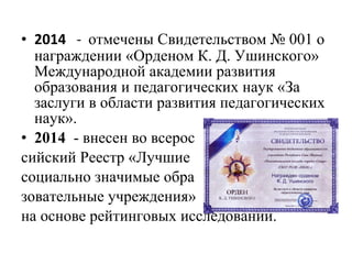 • 2014 - отмечены Свидетельством № 001 о
награждении «Орденом К. Д. Ушинского»
Международной академии развития
образования и педагогических наук «За
заслуги в области развития педагогических
наук».
• 2014 - внесен во всерос
сийский Реестр «Лучшие
социально значимые обра
зовательные учреждения»
на основе рейтинговых исследований.
 