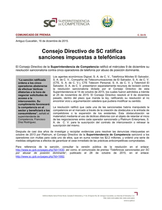 “La sanción ratificada
ordena a los cinco
operadores abstenerse
de efectuar tácticas
dilatorias a la hora de
negociar solicitudes de
acceso a la
interconexión. Su
cumplimiento favorecerá
la competencia en el
sector y beneficiará a los
consumidores”, señaló el
superintendente de
Competencia, Francisco
Díaz Rodríguez.
COMUNICADO DE PRENSA C. 33-15
Antiguo Cuscatlán, 16 de diciembre de 2015.
Consejo Directivo de SC ratifica
sanciones impuestas a telefónicas
El Consejo Directivo de la Superintendencia de Competencia ratificó el miércoles 9 de diciembre su
resolución sancionatoria contra cinco operadores de telefonía por abuso de posición dominante.
Los agentes económicos Digicel, S. A. de C. V., Telefónica Móviles El Salvador,
S. A. de C. V., Compañía de Telecomunicaciones de El Salvador, S. A. de C. V.
(CTE, S. A. de C. V.), CTE Telecom Personal, S. A. de C. V. y Telemóvil El
Salvador, S. A. de C. V. presentaron separadamente recursos de revisión contra
la resolución sancionatoria dictada por el Consejo Directivo de esta
Superintendencia el 14 de octubre de 2015, los cuales fueron admitidos a trámite
el 25 de noviembre de 2015. El Consejo Directivo resolvió el 9 de diciembre
pasado, dentro del plazo que manda la ley, ratificando su resolución al no
encontrar vicio u argumentación valedera que pudiera modificar su sentido.
La resolución ratificó que cada una de las sancionadas habría manipulado la
competencia en el mercado a través de la creación de obstáculos a la entrada de
competidores o la expansión de los existentes. Esta obstaculización se
materializó mediante el uso de tácticas dilatorias con el objeto de retardar el inicio
de las negociaciones entre cada operador sancionado y Platinum Enterprises, S.
A. de C. V. para la suscripción del contrato de interconexión o retrasar la
suscripción del mismo.
Después de casi dos años de investigar y recopilar evidencias para resolver las denuncias interpuestas en
octubre de 2013 por Platinum, el Consejo Directivo de la Superintendencia de Competencia sancionó a los
operadores con multas para cada uno de ellos, que en suma rondan los $2.2 millones, y ordenó una serie de
medidas obligatorias a efectos de garantizar el cese inmediato de las prácticas anticompetitivas comprobadas.
Para referencia de la sanción, consultar la versión pública de la resolución en el enlace:
http://www.sc.gob.sv/pages.php?Id=1430; así como, el comunicado de prensa “Telefónicas sancionadas por SC
por abusar de posición dominante“, publicado el 28 de octubre de 2015, en el enlace:
http://www.sc.gob.sv/pages.php?Id=1682.
 